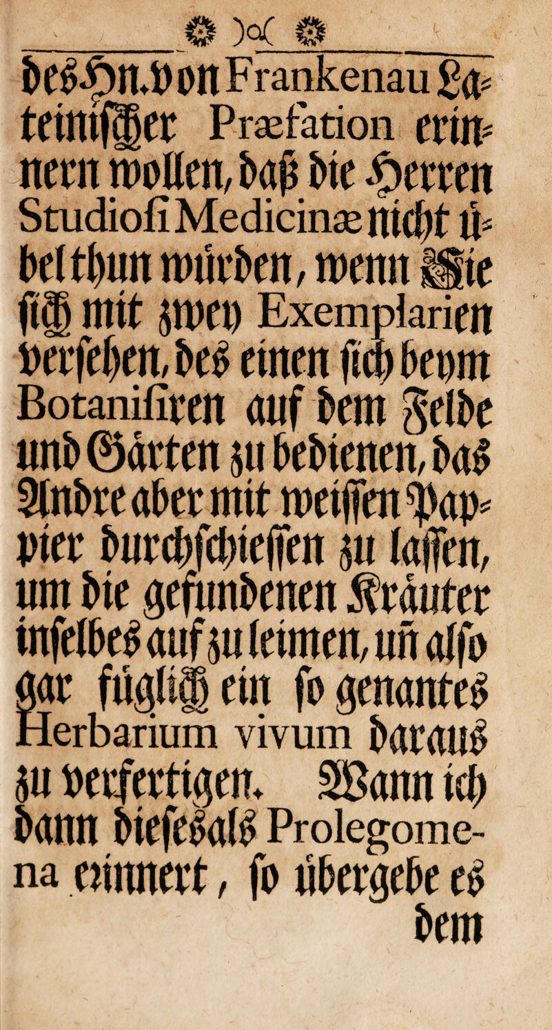 beb£n.PonF rankenau £4« teimfgtr Praefation ertW new woUtn, baß btt Herren Studiofi Medicina: nicht tf beltltun würben, wenn Sie fielt mit jwet) Exempiariftt neefeben, beb einen ftct) bepin Botanifiten auf bem Selbe unb ©arten 51t bebienen, bab 2lnbre aber mit metfien ^ap» pier burcbfdhefien $u (affen, um bie gefunbenen Kräuter infelbeb auf m leimen, un alfo gar fügli§ein fogenanteb Herbarium vivum baraub jn perfertigem Sßann ich bann biefebalb Proiegome- na erinnert, fo übergebe eb bem