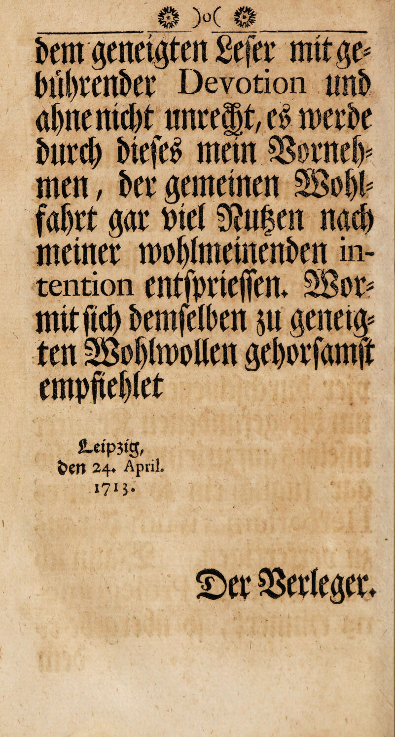 feem geneigten gefer mit ge* fexifetenfeee Devotion un& «Ijne mc!)t lmrcäjt, ce merbe feurefe btefeö mein SSorneft« mm, bet gemeinen SBi# fahrt gar Diel 9?ui$en naefe meiner mdtlmeincnbcn in- tention entfpriefien. SBor* mit fiel) feemfeiben pt genetg* ten 3Bof)ltt>oUen gefeorfamft empfiefefet JLefpstg, t>Ctt 24* April. 1713. £>cv SSetlegcr*