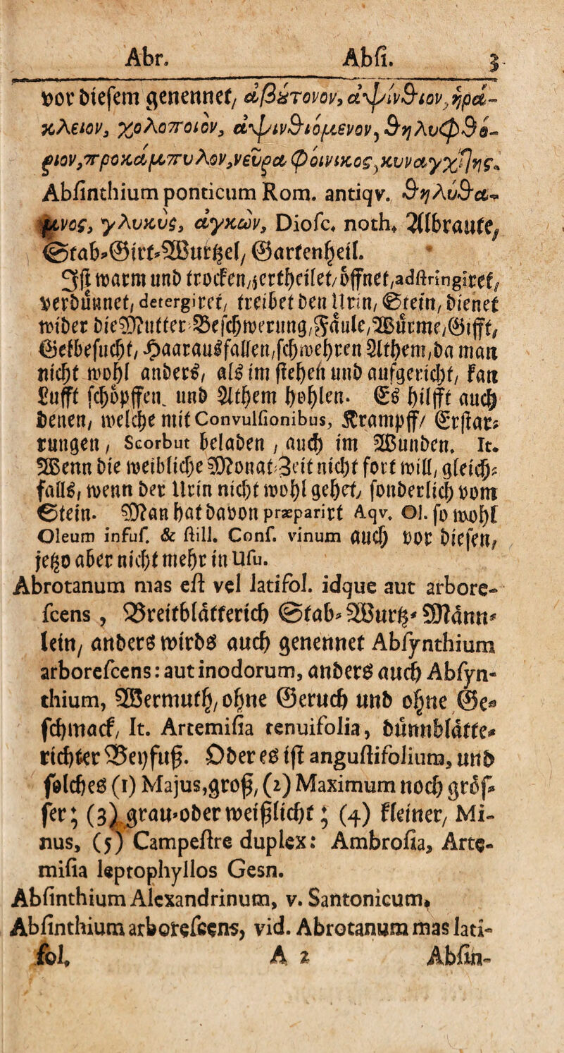 ttotbtefem genennef/ dßäTovov,d\piv9iov.,qpd~ KÄeiov, %oAo7roiov, d\piv9iQ{.ievoV)9qAv<p9o- gtov,7rpoKctfA,7rvAQV,veZga,(pQivtKO£}Kvv&y%flvig'> Abfinthium ponticum Rom. antiqv. 9i]Aij9ct~ ftvcg, yAvxvg, dyxdv, Diofc. noth* Jflbraute^ (gfab^SirtSBur^el/ ©artenhetl. 3(| tt>acm tmö (rocFcny4crtf)cifet/&ffncf/adftringiref^ Wbuwnet, derergirct, (reibet ben Urin, 0rem, bienet tt?iber bie?D?u((er ^efcbnjenmg/SdulC/^urme/^ijf^ 6etbefucht £aar«uSfallen,fchwehren 5lthent,ba man nicht wohl anberS, als im fiehelt uub anfgeriebt fati £ufft fcf>opffctK nnb 5lthem l>o^len. g$ auch fcenen, welche mitConvuifionibus, Krampf/ (Erftar? tungen, Scorbut belaben , auch im 2ßunben, it. 2ßenn bie weibliche $?onat 3cit nicht fort will, gleich? falls, wenn bet Urin nicht wohl gehet fonberlicl) bom €>tein. ?9?anhatbabon praeparirt Aqv. 01. fb Oleum infuf. & ftill. Conf. vinum auch DOt bicfett/ je^o aber nicht mehr in Ufu. Abrotanum mas eil vel iatifol. idque aut arbore« feens, 35rettbläffertch ©tab^SBur^SDfdmi^ leta/ anbers wtrbs auch genennet Abfynthium arborefeens: aut inodorum, anberg auch Abfyn¬ thium, SSermutlj, ohne ©eruch unb ohne @e* fehmaef, It. Artemifia renuifolia, bümibfafte^ richter ©epfuf. Ober eg i jf anguflifoliura, unb feldjeg (1) Majus,gro^ (2) Maximum noch gfdp fer; (3) grau*obern)eih(tcht; (4) Heiner/ Mi¬ nus, (5) Campeftre duplex: Ambrofia, Arte- milia leptophyilos Gesn. Abfinthium Alexandrinum, v. Santonicum* Abfinthium arborefeens, vid. Abrotanum mas lad« foh h t Abfih-