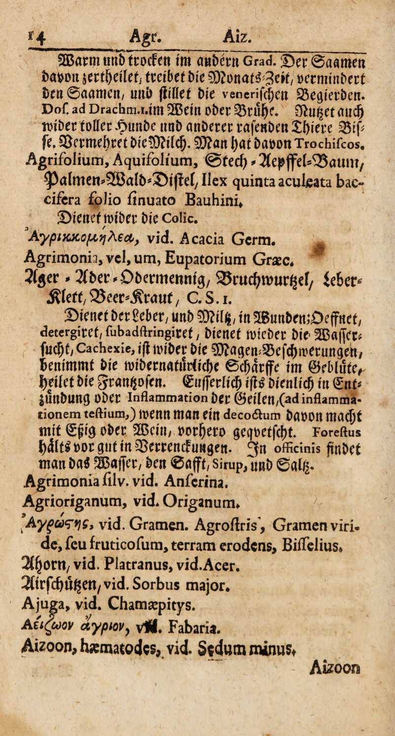 _ Agr. Aiz. 2BarmunTttöScnlm «»bSnGrad.®er@aamen böbon tfKtijeilet; treibet Die $Slm<U$f3tüi bermtnbert Den Samtien, nnö füllet Die venerifcj)cu 23egietben. Dof. ad Dracbm.i.tm 3Bein oDer Sßnßet micfj mibet toffcc £unbe unD anbetet rafenDen £f)iere 35tf fe. $8ctmel)tet Die^Qftlcf). 93?an I)«t Dafcon Trochifcos. Agrifolium, Aquifolium, @ted) * 3fepffe(43atm?/ ^almen^SBalb^ifW, Ilex quinta aculeata bac- cifcra folio finuato Bauhini* Sienef roibet Die Colic. AypixjtopiqAecb, vid. Acacia Germ, Agrimonia, vcl, um, Eupatorium Grac* M 2(ger - ^Der^ODermemitg/ 25rudjwur^ef/ Übet* &ktt, 35eer*$rmif, C. S. i. ©fe«et Der gebet/ unb SKil#, in mnt>en;Deffnet, detergiref, fubadftringiret / Dienet nneber Die-2B«ffet* fud)f, Cachexie, ifl ltn'Der Die 0D?agem25efcf)nietungett, benimmt Die mibernattirticbe 0cl)arffe im ©eblute^ tyeilct Die granijofen. Grufferlidj iff$ Dienlich in (£nt* JUttDung Ober Inflammation Der @eilen/(ad inflamma¬ tionem teftium,) n>enn man ein decodhim Dabon mad)t mit Qrjjig ober 2Bciii/ »otfjero geqt>etfc|>t. Foreftus b&t$ m>r gut in ^errenefungen. 9fn officinis ffnDet man Da* Gaffer, Den 0 afft/ Sirup,ImD @a(g. Agrimonia filv. vid. Anfcrina. Agrioriganum, vid. Origanum* Ay^a^tjs, vid. Gramen. AgroftriY, Gramen viri¬ de, feu fruticofum, terram erodens, Biffelius* JflEjont/ vid. Platranus, vid.Acer. 3(trfcbu^ett/vid. Sorbus major* Ajuga, vid. Chamsepicys. AuQjqv aypiov, vÄ. Fabaria. Aizoon, hmatoejes, Yid. SfdumminuSt Aizoora