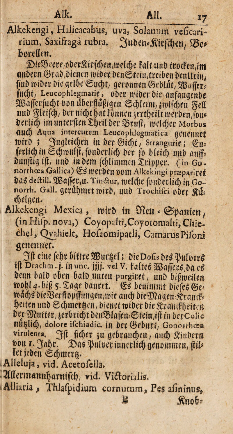 Alka All. iy Alkekcngi, Halicacabus, uva, SolanunnTvcficai? riutn, Saxifraga rubra. Swben^fcfc&Cll/ boreflcn. SfeSeere^etÄi'rfcSemttrt^e Falt «nD frocFenam andern ©rab,blenen toiber ben@tetn;(rel6en benUrtn, fmt) loibet bic gelbe ©ucjjt, geronnen ©eblut, Baffer? fuebt, Leucophiegmatie, ober miber tue anfaagenbe 3Bafferfuc&t oon uberfMjjigen 0cblam, wiffitn gell xinD gleifcb/ ber nic&f fat Fknen jertbeilnoerben/fon* fcetlicb im naterften£f)ell bet melier Morbus auch Aqua intercutem Leucophlegmatica genennet tottb ; 3«gleleben m Der ©lebt/ Strangurie; ©u? ferlicbin ©cjjn>ulfi/fonbetlid) bet fo bleld; nnb auf? bnnftlglft/ uub labern fcbllmmenStippet. (in Go- norrhoea Gallica) ©$ metbe« OOm Alkekingi praparitef i>ag deftiil. Bajfer/it. Tin&ur, toelcbe fonbetllcb in Go~ rorrh. Gail, gerühmt tmb, UUb Trochifci ober (beigen. Alkekengi Mexica, n>lrb in Öle« * (Spanien, (in Hilp. nova,) Coyopalti,Coyotomalti, Chie- chel , Qvahielt, Hofaomipatli, CamarusPifoni genenner. 3(1 eine febr bittu Buttel; bie D©fis m $uloer£ ifl Drachm. j. m unc. jjjj. vci v. falfeS Bafet$,ba e$ benn halb oben halb unten purgitet, uub bijjmdlen toobl 4* bijj 5. Sage bautet. ©3 benimmt blcfe$ ©e* tüfcbt bleiBerftopffungen/ttnc auch bie$?agem$ramf* beiten unb 6cbmergett/ bienet toibet ble Tratte! belfert ber Pultet/ verbricht ben33lafem0fem,lfl in berColic nublid)/ dolore ifchiadic. in bet ©ebutt/ Gonorrhosa vimienra, 3ß fkbet ju gebrauchen / «ueb Ambern t)on r.gabr. Öal^uloerinnerllit genommen/(lib letjeben ©cbmetß. Alleluja, vid. Acetofella* ^(ffermantibamtfcl)/ vid. Vi&orialis. AUiaria ; Thlafpidium cornutum, Fes afininns, E Mncfa