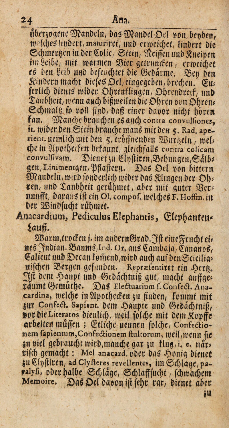 tlberjogene 9ttanbefn, Dass 93?anbebOel *on. bepben, wiche! linbert,maturitet, unb erweichct, linbert bie ©chmer^en in beruhe, ©tein, $eif[en unb Kneipen imteibe, mit warmen 3$ier gefrunefen, erweichet t# bett geib nnb befeuchtet Die ©ebdtme. SBep beti Zubern macht biefe£ Del/ eingegeben,brechen. (gm fetltch Diente wiber O&tcnflmgen, £>t>renbrccF, unb Zcmtytit, wenn auch bif weilen Die Ohren »ott Obrem ©chmal^fo »oll ftnb/ Dag einer barer nicht bereu fan. 93?anche brauchen e! auch contra convulfiones, ice wiberben 6tem brauche man! mitben 5. Rad. ape¬ rient, tiembch mit ben 5. eroffnenben gßut^eln, mb che in SttpotbeeFen befannt, gleichfatt! contra colicam convulfivam. Oienet ju £lpfiiren,Hebungen,©dlb* gen/Linioientgen/^fJaftern. Oa! Oel ron bitter« 9D?anbelrt/ wirb fonbetlid) wtber ba! klingen Der Ob* reu, unb Taubheit gerubmet, aber mit guter 2Ber* nunfft/ batau! tft ein 01. compof. welche! F. Hoffm. i« her SSBinbfucht rühmet. Anacardium, Pediculus Elephantis, Slepbanfen* lauf?. o v : 2Barm,ttocFeit j. im anbertt©rab.3(l einegruchf tu *te! JfnDian. 33aum!,ind. Or. au! (Eambaja, Banane!, €alteuf unb Oecan Fomenb,wirb auch auf beu@cicilia* ttifchen bergen gefunben. Repräsentiert ein dper^. 2yt bem *$mipf unb ©ebdebfni^ gut/ macht aujfge* räumt ©emufhe. Oa! Ele&uarium f. Confe<$L Ana- cardina, welche m&pofbecFen ju jtnben, Fomrat mit $ttt Confea. Sapi«nt. bem Raupte unb ©e&ddjfnijh »orbie Literatos Dienlich/ weil foldje mit bem^opffe arbeiten muffen ,* Etliche nennen folche; Confe&io- siem fapientum,Confeaionem ftultorum, Weil/Wenu fie $u»iel gebrauchtwirb/manebegar &u Flug/i. e. ndr* $i|ch gemacht: Mel anacard. ober ba! Zeitig bienet $u€lt)(Fiten, adClyfteres revellentes, tni ©d)lage, pa- raiyfi, ober halbe Schlage, ©ehlafffuch*, fcbwachem Memoire, Oa! Oel Da^Du i|F rar, bienet aber