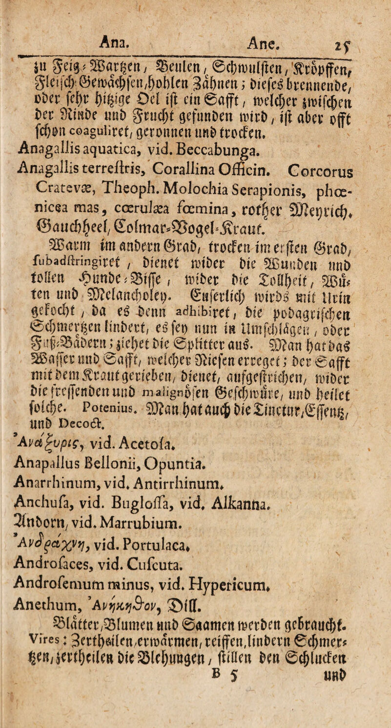 Ana. Ane. 2? $u gei^aSBarßen, beulen / ©cbnwlflen, rbpffen, gieiicf).®ma^feH/^o])(en gdfmen; Dtefc^brennenDe, cber fef)r l>iß?ge Ocl ifi ein ©afft, melcjjer $twfcfjett Der Simbe mib gnicf)t gefunDett nntD, $ aber offt fc&on coaguliref/ geronnen unb froefen, Anagallis aquatica, vid. Beccabunga. Anagaliis terreüris, Corallina Officin. Gorcorus Cratevae, Theoph. MoJochia Serapionis, phee- nicea mas, crcrute foemina, rotier 9Jlei)nd?* @au cb^eef/ £o(mar*$8ogeb$rnuf. 2B<rcro im anbern @rab, froefen im el ften ©rat), fubadßringitef , Oiencf toiöer Die SBmiDen nnD tollen £tmbe*23tffe, ia>iDer Ne Zotynt, ten uiiD SDMancbolep. (Safer lief) loirD^ mit Urin gefoebf , Da e$-Denn adhibiref, Die pobagrifeJjeu ©cljmergen linDerf, egfet) nun in Umfcbtögeu , übet guf^aDenuaiebef Die ©pKtteraufl. sjERan ^atDa^ 3ßa{|er miD ©afft, rueic^er liefen erregef; Der ©afft mit Dem $rauf gerieben/ Dienef, aufgeffricben, nnDcr DreircfjenDenunD maiignofen ©efebmiire/ unD betlef foidbe. Potenius. 9ftan i)nt am$ Die Xincfnr^ffenß/ UtlD Deco&. ’Am^vpiSy vid. Acetofa. Anapallus Bellonii, Opuntia. Anarrhinum, vid. Antirrhinum. Anchufa, vid. BuglofTa, vid. AJkanrta. 3inDortt/ vid. Marrubium. Av£ga%y*j> vid. Portulaca, Androfaces, vid. Cufcuta. Androfemum minus, vid. Hypericum* Anethum, ’AvtfKtj&oV) ©tff. Blatter,Blumen tmb ©aamen metben gebrauch vires: Serfbdlett/ermarmen/reiffendinDern ©djmer* ^en/weilen Dic ^Idjuugen/ fidlen Den ©cj)lucFcti b 5 urD