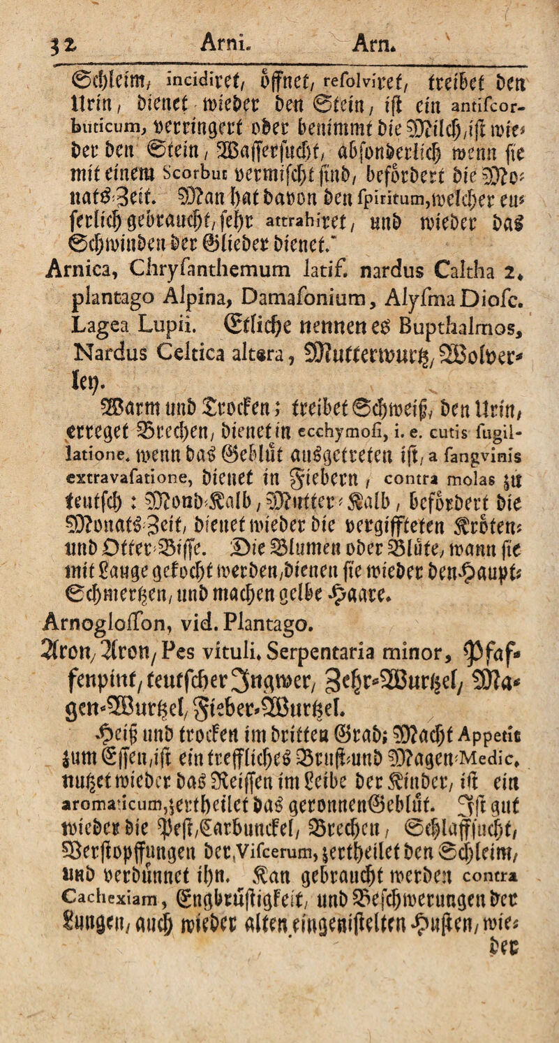 ArnL 0d)lctm/ inddivef/ öffnet/ refolvifcgt/ twihct Den Urin, bienet mietet Den 0tein, iff ein antifcor- budeum, verringert ober benimmt Die 3)filch/iff nrie* Der Den 0tein, SS3affevfnd)f, abfbnberiic| menn fie mit einem Scorbuc oermifefjt finD, beforDert bk ^JtO' naf&3eit. 03?an bat Davon Den fpiritum,mefcber eu« ferlid) gebraucht/ fehr attrahfret / nnD tvieDer Das 0cf)minben Der 01ieDer Dienet/ Arnica, Chryfanthemum Jatif. nardus Caltha 2* plantago Alpina, Damafonium, AlyfmaDiofe. Lagea Lupii. (Etliche nennen t$ Bupthalmos, Nardus Celtica altera, 9J?uttertvm%SBofeer* lei). 2Barm nnD SrocFen; treibet ©cfjmeify Den Urin/ erreget Brechen, Dienet in ccchymofi, i. e. cutis fugii- latione, menn Das Geblüt ausgetreten iff, a fangvinis extravafatione, Dienet in giebem / contra molas teutfeh: ^onD^alb/^O^ntter^alb/ beforDert Die Monats 3 eit Dienet mieDer Die vergifteten Erbten? nnD Otter Siffe. Die Blumen oDer 35lute, mann ft'e mit £auge gcfocht merDen;Dienen fte mieDer Den^aupt* 0cbmer$en; nnD machen gelbe £aare. ArnoglofTon, vid. Plantago. Sfrott/^ren/ Pes vituli. Serpentaria minor, >Pfaf** fenpiuf/teutfd)er3«^er/ 3chr*2Buri£efy gemSBur^ef 5ieber*2Bttr^el. $ei§ unD trocFen im Dritten ©raD; $?ad)t Appetit ium^jfen,ift ein treffliches Q5rnffmnD 93?agemMedic, ttugettvieDer Das Sfteiffen im Pcibc Der ^inDcr/ iff ein aromaticum^ertbeilef DaS geronnen©eblut. 3ft gut tvicDcrbie $eff,€arbuncFel/ SBredjen, 0ehlaff|ucht/ $8erff opffmtgen Dec,Vifcerum, jertbeilet Den 0a;leim, «nD verbannet il)n. $an gebraust tverben contr* Cachexiam, gngbruffigFeit, unD^efchmertmgenDec &w9*Much mieDcr alten ewgeniffelten £uff en/mie*