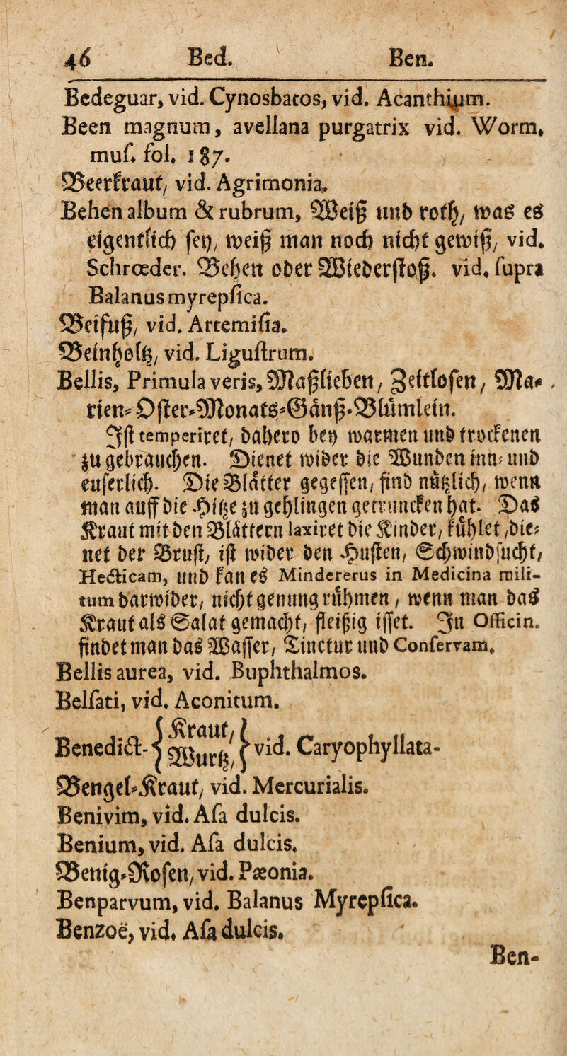 Bcdeguar, vid. Cynosbacos, vid. Acanthipm. Been magnum, avellana purgatrix vid. Worm. muf. fol» 187. 95eerftiiut/ vid. Agrimonia. Behen album & rubrum, 5Bei§ unb ro^/ e$ eigentlich fei), weif? man noch nicht gewtj), vid. Schroeder. 33e|en ober SBieberfiof. vid. fupra Baianus myrepfica. 25dftl§/ vid. Artemifia. Q5etnf)ohb vid. Ligufirum. Bellis, Primula veris, SERajjfieben, ^^tlofett/ SEBa* > rten= O(le^5Bonat0^©dn^^51umtem. ^litemperiret, bahero bei) warmen unb tmcfenen $u gebrauchen. Dienet wtbet bie ^Bunbcit mm unb euferlrcf). Die Blatter gegeffen, fmö n«f>lid), warn man auff bie tyiiic 511 geklingen gemincfen bat. Da$ ^raut mit ben 33lättecu laxim bie $inber, Füllet /bie? net ber 25rufb t(l miber ben Jpujien, 6d;n>mbfucbf/ He&icam, unb Fane£ Mindererus in Medicina rnili- tumbarwiber, mcbtgentittg rühmen^, wenn man ba£ $raut al$ 6alat gemacht, fkijjig i(fet. 3n officin. finbetman baS ^Baffer, Xinctur unb Confervam. Bellis aurea, vid. Buphthalmos. Belfati, vid. Aconitum. Benediä-j | vid. Caryophyliata« 93ettgek$rauf/ vid. Mercurialis. Benivim, vid. Afa dulcis. Benium, vid. Afa dulcis. Q3etttg*9vofen/ vid. Peeonia. Benparvum, vid. Baianus Myrepfica. Benzoe, vid» Afa dulcis. Ben-