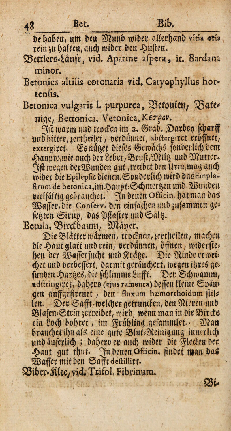 48__Bet. be ^aBen/ um ben =)3?unb wiber allerhanb vitia @ti$ rein $u galten/ auch wiber ben duften. $Bettlen$4dufe, vid. Aparine afpcra, it. ßardana minor. Betonica altilis coronaria vid* Caryophyllus hör« tcnfis. Betonica vulgaris 1. purpurea, SJJefomett/ 'iSafC* mge, Bettonica, VetomcajKej-föy. 3(1 warm tmb frocFcu itn 2.0rab. Darben fd?«rff unb bittet/|cttf)cüet, verbannet/ abftergiret eröffnet/ extergiret- QrSndget biefe^ ®ewdd)3 fonberltch bem Jfmupte/Wte auch ber Met/95ru(l/STOi(g unb59?uttcr. 3fi roegert berSEBunben out /treibet ben Urin,mag aud) toiber Die Epiiepfie bienen.0pRberlich wirb ba^Empla- ftrutn de betonica,i tit^ au p fr 0cbmert$en unb 5Bunben vielfältig gebrauchet. 3n betten offidn. hat man baS Gaffer, Die Conferv. ben einfa^en tmb jnfammen ge* festen ©iruj>/ ba#^a(lerunb0al^ Betula, 2?tr<f6atmt/ 5ftd 17er. Die Blatter warmen/ trocFnen,$crtheilett/ machen bie^aut glatt unb rem, verbannen/ offnen / nuberite* ben ber SBafferfucbt unb^rd^e. Die Stinbeerwcb d)ct unb verbeffert/ barmit geräuchert/ toegen ihre$ ge* funben £ar^eS, Die fchlintme Suffe. Der 0chroamm, adftringiret/ bal)etO (ejus ramenta) bCffCU Fleitte 0|)öU* gen auffgc|treuet / ben fluxum hasmorrhoidum ftiU len. Der ©afft, welcher getrutuf enf ben 01tcren<unb $Blafen*0tein jerreibet/ wirb/ wenn mau in Die SHrcFe ein £och bohret / tut grnblmg gefamtulet. * 93?aa brauchet ihn als eine gute Slut^einigung innerlich unb äuferlich ; bahero er auch wtber Die gledfen ber J>aut gut tf>ut. 3» betten officm. ffnDet man ba$ Gaffer mit Den 0a(ft deftillirf. S5iber^(ee/vid. Ttifol. Fibrinum. 25t*