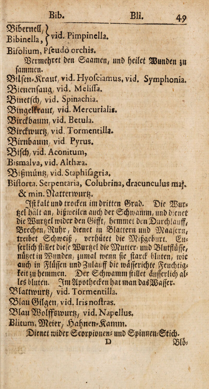 4 9 __Bli. SMbttiitff,) . , Bibinella,fv,d- limPlnelIa- Bifolium, Pfcudo orchis» Serraeftret ben 0aamen/ mtb fycikt Sßmtben $tt fammcn. S3tifen^rauf/ vid. Hyofciamus» vid, Symphonia. SStcnenfau^ vid. MeiifTa. » SSmetfd)/ vid» Spinachia. $25m$elfrauf/ vid. Mercuriali*. 525trcf bäum, vid. Betula. SMrcfwttr^ vid, Tormentilla. Birnbaum; vid Pyrus. 35tfd), vid. Aconitum, Bismalva, vid. Althaea* 5$t^mün§/ vid. Staphifagria» Biftorta. Serpentaria, Colubrina, dracunculus ma}, &min.SHamrmur^. 3jlfaUunk ttoifen irnDritten ©t«b. 'Die 28ist* %üi)äit an/ bijjmeilen aucl) bet @cj)tt>amm/ unbfreuet tue ?2B«r^eI nnbcr ben ©ijff, bemmet Den 2>urcf)lauff, Stecfj*n,$lu()t, bienet in Slattcrn unb SK^afern# treibet ©ebreeijj , »erlaufet bie SRifgeburt. Sn« fetltd) jlißet biefe 28ut^el bie Butter* unb Slufftöfir, miijetm^Bunben, jumal trenn ftejlanf bluten, mic <tud) in glujjen tmbgulmiff bie roajffericfjte geucljticj* feit ju hemmen. Der 0d)tramm (Met dn|fetltd) ab Ui bluten, fvm 2Ipotl)ecFen l)at mem ba32Bajjer. Slattttmr^/ vid. Tormentilla. $23lau ©Ilgen, vid. Iris noftras. SSlauSBoljf^ttJur^/ vid. Napellus« Blitum, 9K et er/ $abnen*.ßamm* Sicnet reibet Scorpionen* imb ©pinnemStidj. D SIS*