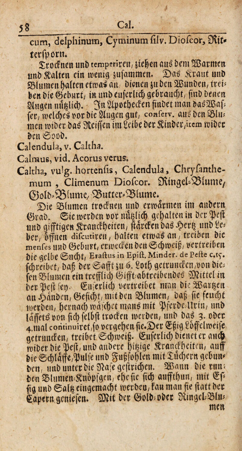 5S cum, delphinum. Cyminum filv. Diofcor, 3\tt* tcrfpont. £toif nen unb temperirett/ liehen «u$ Dem SBarmen unb galten ein roenig lufammen. £)aS xraut unb «Blumenhalten ctmi au bienen |u ben 2BunDcn, treh Den Die ©ebnet/ in unD euferltch gebraucht/ (mb Denen Singen mißlich. 3« Slpot&ecfcn finDet man baSSBaff fee, welches »or bte Singen gut/ conferv. aus1 ben SSlu* men wiber ba$ Steiften im Selbe bee Sinhet/itcm nubec ben 0o ob. Calendula, v. Caltha. Cainaus, vid. Acorus verus. Caltha, vulg. hortenfis, Calendula, Chryfanthe- mum , Climenum Diofcor. 3vtttgel-Blume/ ©olb^SStume/ Butterblume. Sie Blumen froefneu unb erwärmen im nnbeeti ©rab. 0ie werben m>r mißlich gehalten in Der $eft tmb giftigen $ramf heitem ftdeefen Das £erß unb Se* bet/ offnen difeutiten, halten ettoa^au/ treiben Die menfes mb ©ebnet/ erwecken ben ©ehweij?, oerteeiben Die gelbe 0lJC|)t, Eraftus in Epift. Minder, de Pefte c.tf. fc^reibet, ba§ bee @afft §u 6.8ot& getrunken won Die* fen Blumen ein tecfflicl) ©iffhabtreibenbee Mittel in bee $cft fei), ©ufeelicb vertreibet man bte 5£aeßen an J>dnben,©efuht/m;t ben Blumen/ ba§ ftc feucht werben, hernach wdfthet man$ mit <Pferbe41rin, unb Idffet^üon ftc!) felbff teocFen werben, unb baf 3. ober 4.mal cominuieet/fo »ergehen fte.Ser ®jj ig Soffelweife getruncFen, treibet 0d)wet£. ©uferlieh bienet er mich nubet Die ®e|t, unb aubete pt^ige ärandFheitcn, auf Die ©chlgffe/^ulie unb gnjifohlen mit Suchern gebttm ben, unb unter Die Sftafe geftridjen. SBBann Die tun', bcu Slumem$ttopfgen, ehefte ftch auffthun, mit ©ff fig unb ©alß eingemacht mtbtn, Fan man fie ftatt bee ©aperu gemefen. SJlit bee ©olb>obet StingcfS31m men