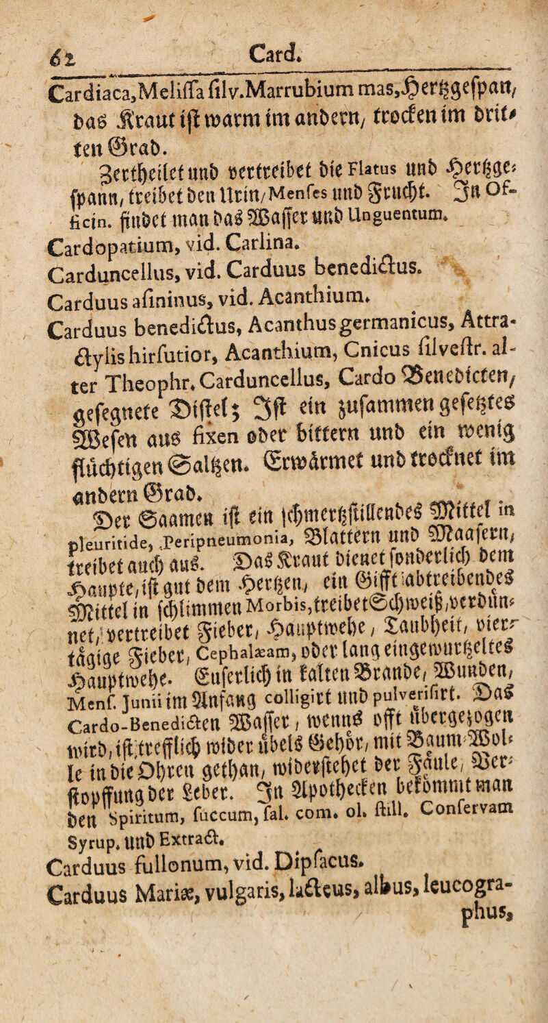 Cardiaca,Meli(Ta filv.Marrubium mas,#crfcgefpait/ jirauttjdwarmtmanbent/ (rocfcntm brit* tat ©rab. gett&etlef uub vertreibet bie FUtus unb ^>ergge« fpanti/ treibetbeaUrtn/Mcnfcs mtb gutdjt. 3a of- fietn. ftnbet man ba3 Raffer unb Unguentum* Cardopatium, vid. Carlina. Carduncellus, vid. Carduus benedi^fus. Carduus afininus, vid. Acanthium* Carduus benedidus, Acanthusgermanicus, Attra* ftyiishirfutior, Acanthium, Cnicus filveftr. al¬ ter Thcophr* Carduncellus, Cardo QSetiebtctert/ «efegnefe ©fftet; ein jufammen gefegtes sjgefett au$ fixen ober btttem unb ein wenig flüchtigen Salden. (gewännet unb tteefnet im <mbem©rab* c ^* ,. Ser 6aamcn ifl ein l$mer$fuflcn&e$ |WitM m pteuritide, JPeripneuinonia, flattern Uttb $D?aafeUt, treibet auch aul ©a$ traut bienet fonberltd) bern | te “K“ 6«m *«*», d« ©ifftiabttfibeBbrt «feittd in fcMimmen Morbis,tceibet®,t>n:öun* netrtrertteibet £auptred)t, £aitbl)eir, Mir tnrtiae hiebet, Cephalsam, ober lang eingereutfjdtes SSC enferlid) in falten Stanbe, ©nnben, Menf. lunii im SinfilHfl colligitf ttttb pulvenfirt. £>aS Cardo-Benediaen Sßaffct, reennd offt ubetgeiogen tintb.iftlttcfflid) reibet nbeB ®cf)ot, mit ®aum3ßob lc tn &ie öl)rcu getfyan, roibctftefjct bet JauU, 3>cr- ftDufftmgbct Sebet. 3n 3lpofM<« befommtman btn Spiritum, fuccum, fal. com. ol. ftill. Confervam Syrup*UUb Extra&* Carduus fullonum,vid. Dipfacus* Carduus Mari#, vulgaris, laftcus, albus, leucogra- phus.