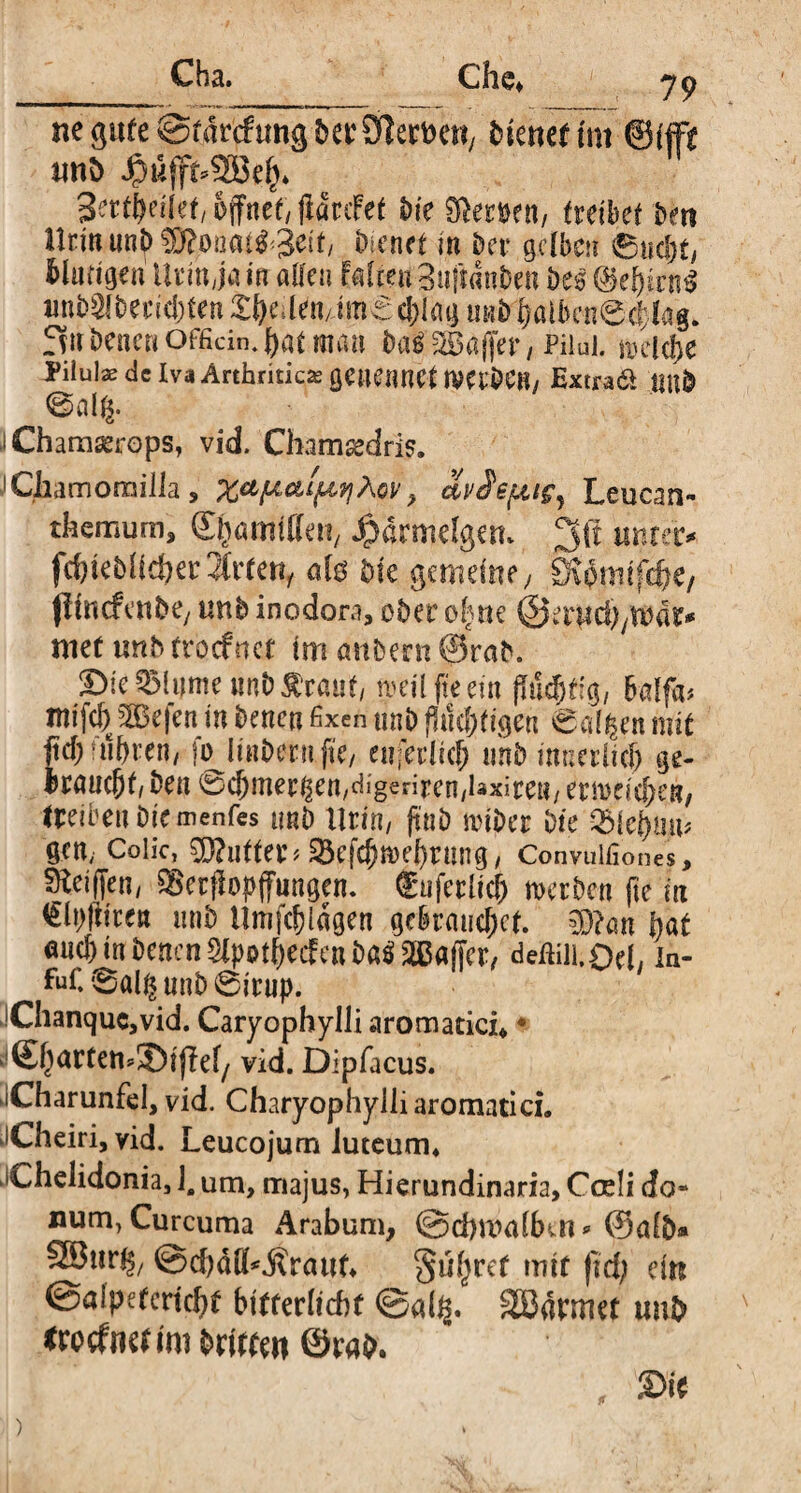 ne gute ©fdrcfrmg berSftertmt, Dienet im ©ffft nnD #uffc2öe()* öffnet, (laufet Die Stoen, tuibü Den llrinnn^fKonatg^tf, Dienet in Der gelben Sucht, Mutigen Urin ja in allen Falten 3u|t«nben Des ©ehtrn$ unbSfeecicbten Zfyulüi imt c!)Iag unb ^ötben6cf:kg. fvtt Denen officin. hat man Dag SBdffer, Pilui. »eiche Pilulas de Iva Arthritica genennct imbCB/ Ex tradi IM& 0alg. äChamaetrops, vid. Chamsedris. J Chamomilla, xa'f**tf*9iÄov, ai/Se^ig, Leucan- themum, ©hamillen, $drmdgem 3ß untere fc&teDlicher2faen, afe Die gemeine; ^omtfefte, ffimf enDe, unb inodora, ober ü|ne ®txyid)jXVät* mef mb trorfnet im anDern ©rab. DteSBlitme M Staut, roeil fteem jMdjtig, Balfa# mifch ^Oefca in Denen fixen unb Richtigen Salden mit fid) fuhren/ fo IinDetn.fte, enferlich unb innerlich ge¬ braucht, Den 0<$mer^en,dig|riren,laxit:eB, erreichen/ (reiben Die menfes unD llrin, ftub miDer Die Vhitfynp gcn; Colic, Puffer* 58efch»ehrung, Convuifiones, SÄeiffeii/ SBerfbpffungen. fuferlicf) »erben fte in €Wtren unD Umfchlagen gebrauchet. $?an hat muh in Denen Slpothecfen Dag äBBafier, deftilhOel, in- fhf. 0alß unD 0irup. Chanquc,vid. Caryophylli aromatici» * ©hartemlDifW/ vid. Dipfacus. iCharunfel, vid. Charyophylli aromatici. Cheiri, vid. Leucojum luteum* Chelidonia, 1. um, majus, Hierundinaria, Coeli do¬ num, Curcuma Arabum, @d)tt?alfkn* ©alb» ©djäCkftrattf* Suerer tritt fid; ein ©alpetcrtcht bitferltcbf @al$. SBarmet unb txotfmt im Dritte« ©rab. Sie )