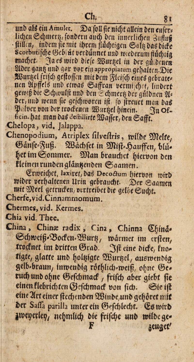 . e*, , - s» unb dH ein Amuier, ©a feil fte nicht aUem £>en rufer* liefen ©cJ)meri$, fonbern auef) Den innerlichen Suffaf • flittc«/ inbem fte mit intern fluchtigen ©al^ ba£ bhft Scorbutice 0c6< wf berbunnet unb mseberum fluchtig machet 3a el wirb biefe Gurgel in ber gttibcneti Slber gnn^ unb gar b$r ein appropiatum gehalfen-üDie SBur^el frifcf; gefloflen mit bem gleifch eine$ gebraten nen &pffd3 unb ttm$ ©affran bermt;<!)et, Hubert getbifl bte Sfymlft unb ben ©cfjmecg bc'r gfllbnen §1* ber; unb rnenn fie gefchmorcn ift fo jtreuet man ba$ $dbet bon ber trocFenen W$uv$et ljinem. 3« of« ficin. flat man ba$ Jeftnurte Gaffer/ ben ©ajft. Chelopa, vid* Jaiappa. Chenopodium, Atriplex filveftris, trtfbe SSJMfe, ©dtife-guf. SBdcbfet in Sftifi^aujfen, tlu* $ef im ©ommer. SJtan 6raucl)ef Perron ben fletnenrunbengldn^enben ©aamen. ^cmetcljet, laxiref/ba$ Deco&um flierbon tbitb tbibet behaltenen Urin gebraucht, ha ©aamen n?it €D?eel getrucfeu/btrtreibetbie gelbe ©uc&t. Cherfe,vid.Cinnammomum. Chermes, vid. Kermes. Chia vid. Thee* China, Chinas radix , Cina, Chinna ®[jtn4* ©hweiß^otfemSBuh, wdrmet im erjTetr, trorfnet im brüten @rab. 3(1 eine btefe, fno glatte unb ^ol^igfe SBuhel, austrenbtg gelb-braun/ inmenbfg rdtfütdHretfr o^ne @e* ruh unb ofjne ©efebmaef , frifcb aber giebf fte einen flebncbfen ©efhmacf ron jteb. @te ift eine 2trt einer f?ed)enben SBinbC/Unb gehret mir ber SafTa parilia unter ein ©efcblecbt, ©ömttb itveyerle?/ wfcmlid) bie frifhe Mb trilbege- F jeuget'