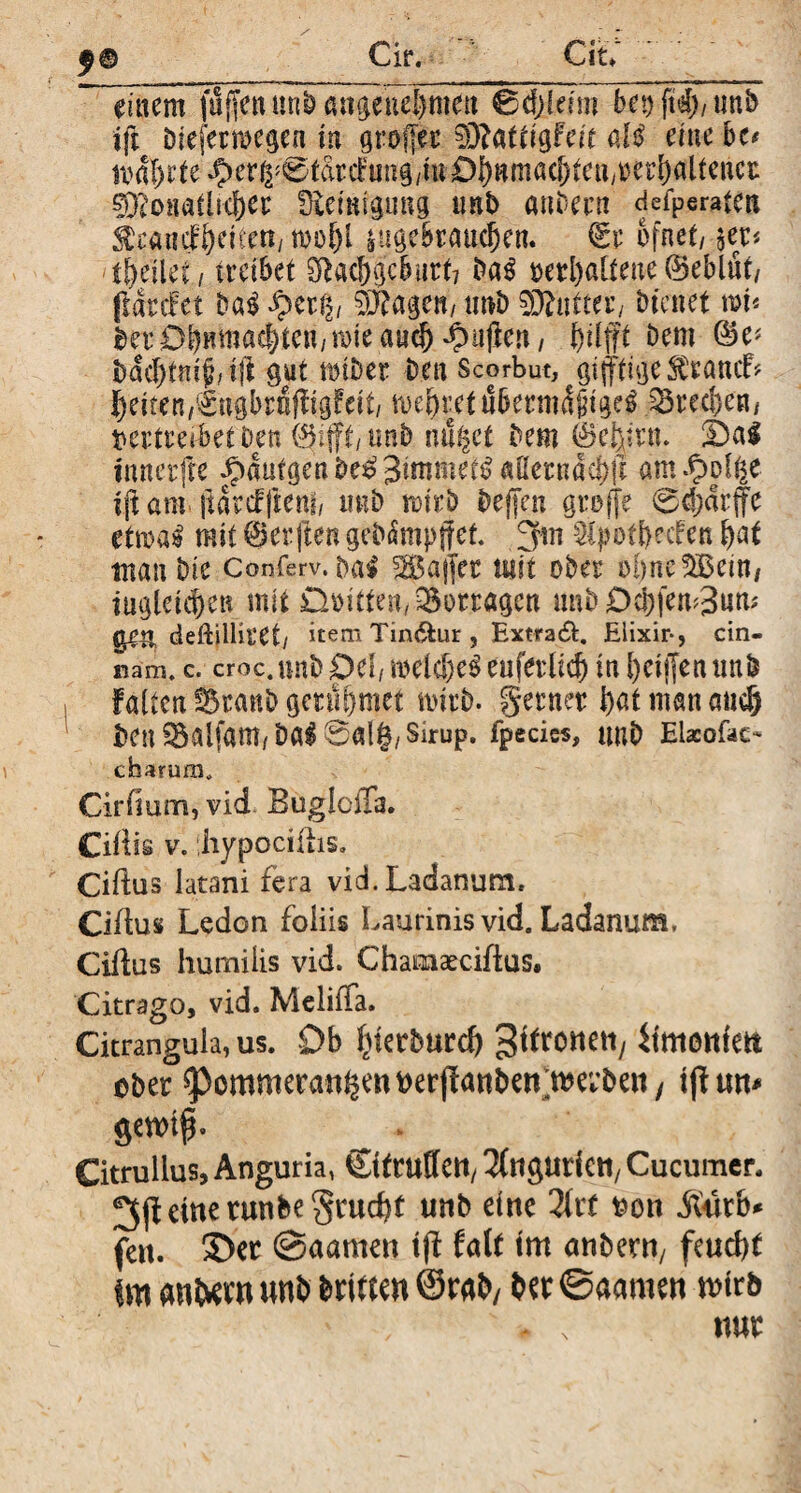 $0 Cirv CiL einem fujfenunbmtgenel}men 0djfeim bet) ftd), unb ift biefermcgea in grofjer ffliüttiQFeit al£ eine bc< nml)rte^)er^0tdtifung/ittDönma(^euyt)eri)altenct sT^onathcber fEetmgung unb anbern geraten ^rancfbeiücn, |ugebrattd)cn. €t ofnet, $et< tfymt.i treibet SRac6|cburt7 ba$ »erhaltene (Seblfit/ ftdrcfet ba$ ^ertv §j?agen, unb Butter/ bienet wi« berDbnntne^ten/mteau^^ujien/ bilfft Dem 0e* bdcf)tm$, ijl gut ttnber Den Scorbut, giftige ^ranif* feiten,€ngbrnfligFeit/ mehret ubetmdjngd 33tecbe«/ vertreibet Den 0ifft, unb nutzet Dem 0e|itn. S)al innerfte ^>dutgenbe^ Simmel aßerndcf)|i am fyvfyt ift am jldrsffteni, imb mt'rb bejjen gtoffe 0d;drffe ettoa^ mit 0er|ten gebampffet. 3 m SipotfKcFen bat tnan Die Conferv. bai Raffer utit ober ohnedem/ iugleieben mit Dritten, Vortagen unb 0cl)fem3nm gen deflilliret/ item Tin&ur , Extra#. Elixir-, cin- nam. c. croc.unb Del, melc&e3 euferlid) in l)cij]en unb Falten Sranb gettl&met wirb. getner bat man and) ben ^alfam/b«l0al|/Sirup, fpecies, tmb Elacofso charam, Cirfium, vid BuglciTa. Ciilis v. jiypocillis. Cillus latani fera vid. Ladanum. Cillus Ledon foüis Laurinis vid. Ladanum, Cillus humilis vid. Chamaeciftus. Citrago, vid. MelilTa. Citrangula, us. Ob bterbureb ^itxcmn, itmoitfett ober ^pommeran^enverjlanben^erben/ tjlwt* gennfL __ . Citrullus, Anguria, ©ttuEIetl, Oligurien, Cucumer. 3fUwetunbegrucbt unb eine Tixt von Mxh* fett, ©er ©aamen t(l Falt tm anbern, feuebt im andern unb brimn ©rab/ ber ©aamen tvtrb