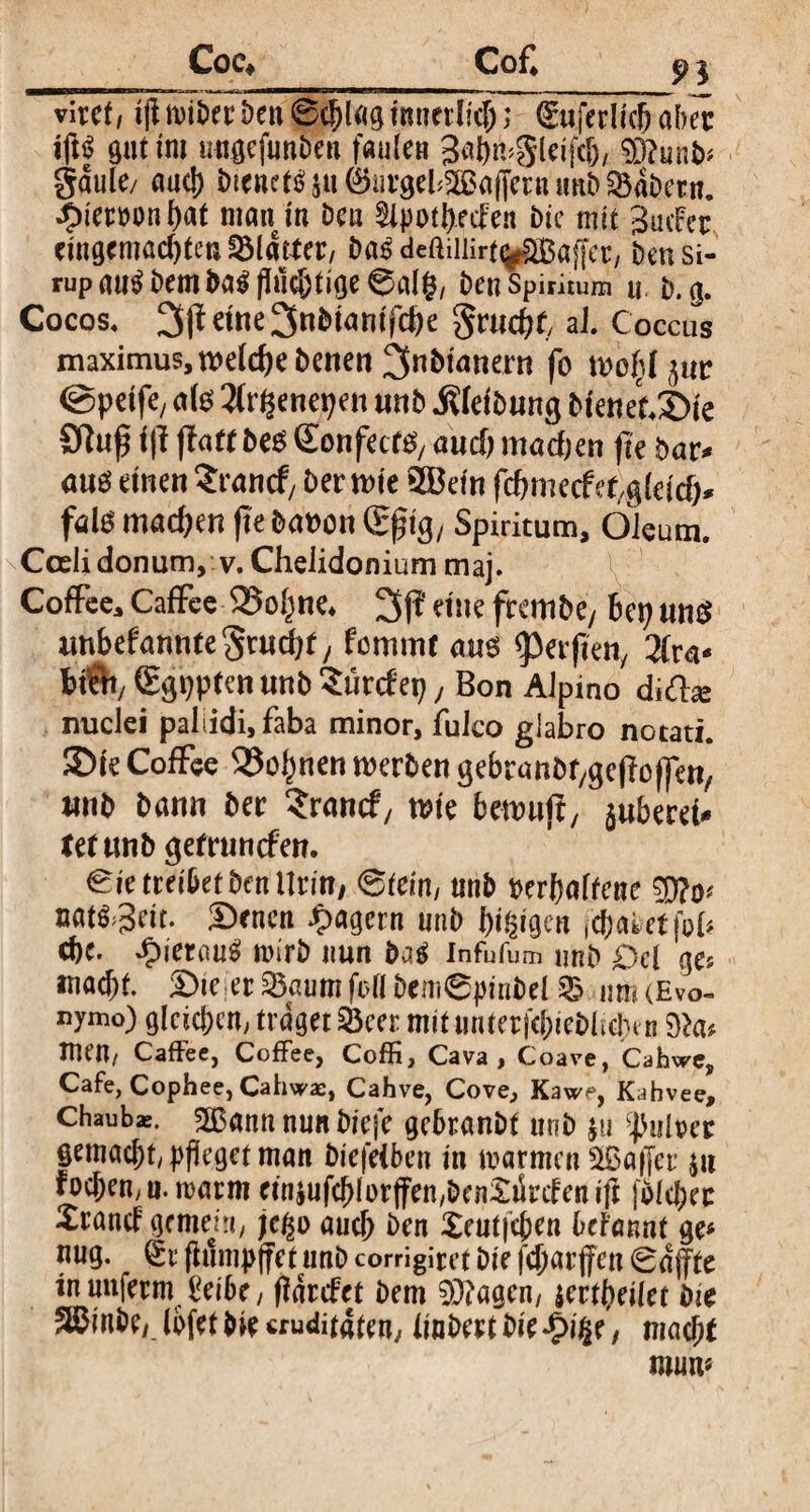 Coe* Cof* p | viret/ ifl t>en 0chl«g innerlich; tSuferlicb aber ip gut im wigefun&en faule» Sabmgleifch, $0?unb* gaule/ aud) btenet^u^nrgel^afferuunb^aDern. ^ieroonhat man in Deu Slpotheden Die mit 3 infer eingemachten Blatter, Das deftiiiirt^HSaffer, Den Si¬ rup au$ Dem ba$ fluchtige 0al($, Deu Spiritum u v. g. Cocos. 3jtetne3nDianifc^e gruent aJ. Coccus maximus, welche Denen 3nbtattern fo woijjl^ur @peife; <»fö 2lrpnepen unb .Kleibung bienet.3>ie 9tufl i\l jtutt be$ Sonfecf^ auch mad;en fle bar* au$ einen Zvand, Der wie 3Befn fdnnecf erleid)* fal6 machen (te Davon ®ftg, Spiritum, Oleum. Coeli donum, v. Chelidonium maj. Coffee, Caffee SSo^ne. 3p eine frembe, bep un$ unbefannte^rudjt; fommr am Werften, 2(ra* btft/ (Egppten «nb Surtfep, Bon Alpino dift* nuclei paliidi, faba minor, fulco glabro notati. SDte Coffee S3o^nen werben gebratitt/gefloffen, ttnb bann Der Srancf, wie bewufi, juberet tetnnb getrunefen. Sie treibet Den llrin/ ©fein, unD verhaltene sg nm&it. Sencn Jagern unb fyfaqcn fehlet foh cbe. £ietau£ wirb nun baä infufum unb Del ge? macht. Sie er SBaumfrll Dem©pinbel & m (Evo- nymo) gleichen, traget £3eer mit unterfchiebliclim dicit ItUU/ Caffee, CofFee, Coffi, Cava, Coave, Cahwcs Cafe, Cophee, Cahwae, Cahve, Cove, Kawp, Kahvee, chaubae. 2Bann nun biefe gebranbt unb $u pulper gemacht, pfleget man biefeiben in m armen Gaffer ju fochen, u. marm cin|nfcblor|fen,Dcn£tSrifenifl fbleher Xrand' gement, jc/p auch Den Xeutfeflen befannt ge* nug. (£r flumpffet unD corrigiret Die fcharfen ©djfte in unferm £eibe, flarefet Dem 0D?agen, jer(heilet Die 5ffiinbe/ (bfet bie cru<ütaten; linbert Die *0i§e, mach* muw