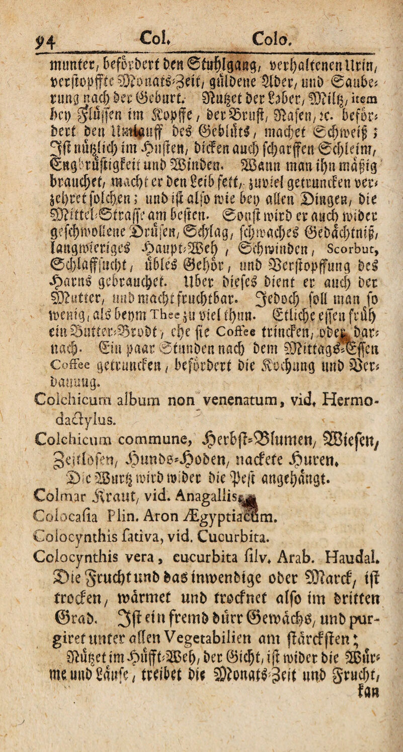 Coi Colo. mtmfet, beforbert Den 0fctf)lgang, »erhaltenen Urin, berftopffte^onat^peif, gulDeue IHber, unD 0aube* runa nach Der 0cDurt. 9}u§et Der Haber, SSftilg, »e® bcp giöfjen tm $»p|fe, DerQ3rujf, Slajen,K. befor* Dert Deu Umlpff Dc$ @kbh!t$, mad)et 0chmetf ; 3(1 ttuhjtcf) nn ^uften, Drtfen and) fcl>arffen 0d)leim, €ngrtuftigfeit unD Ambern Söattn mau ihn mafig brauchet, macht er Den Heib fett, ^u»iel getrmuf en »er# ^hretfoichen; unD i|x alfo mc Be» allen Dingen, Die 93btteb@traffe am Dcftcn. 0onft nnrD er and) nubec gefchmol!eneDruren/0d;lag/ fdnrachel ®ebäd)tm'§, laugnvierigei DauphSBef) , 0chmtubcn, Scorbut, 0d)la(f|iicht, u6le£@ehot, nnb iBcrftopffmtg Del dbarn$ gebrauchet. Uber Diefc3 Dient er and; Der Stuftet, mtD macht frud)tBar. 3ebod) foll man fo wenig, aU beprn Thee $u »iel d)un. Etliche ejjen früh eiii^ntter^ruDt , chefie Coffee trincFen, »De^Dar# nach- €in paar 0üfttben nach Dem 93?ittag£0f[ctt Coffee getrunifen, beforbert Die Drehung uuD $Bcr* Damuig. Colchicum album non venenatum, viel Hermo* daclylus. Colchicum commune, ^erbjl^lumert, SBtefett/ gehldfett, ^tmbö^öben, naefete Jpurem D'ciSur^mirDmiDer Die s])e|t «ngehängt. Colmar itraut, vid. Anagaliis^ Colocafia Hin. Aron ^gyptiacum. Colocynthis fativa, vid. Cucurbita. Colocynthis vera, cucurbita filv* Arab. Haudal ©te^tmcbtunbbasmmenbtge ober Sftarcf, tjl troefen, wärmet unb troefnet alfo tm Dritten ©rab. 3^eiufremDburr®ewäch^ unbpur- giret unter allen Vegetabiiien am flärrfffert; 2Ru^etim^>ujft^3ßeh, Der @5icht, ift miDcr Die 2Bur* me uuD Haufe, treibet Die 2ftonatf3ejt uuD §rud)t, fan