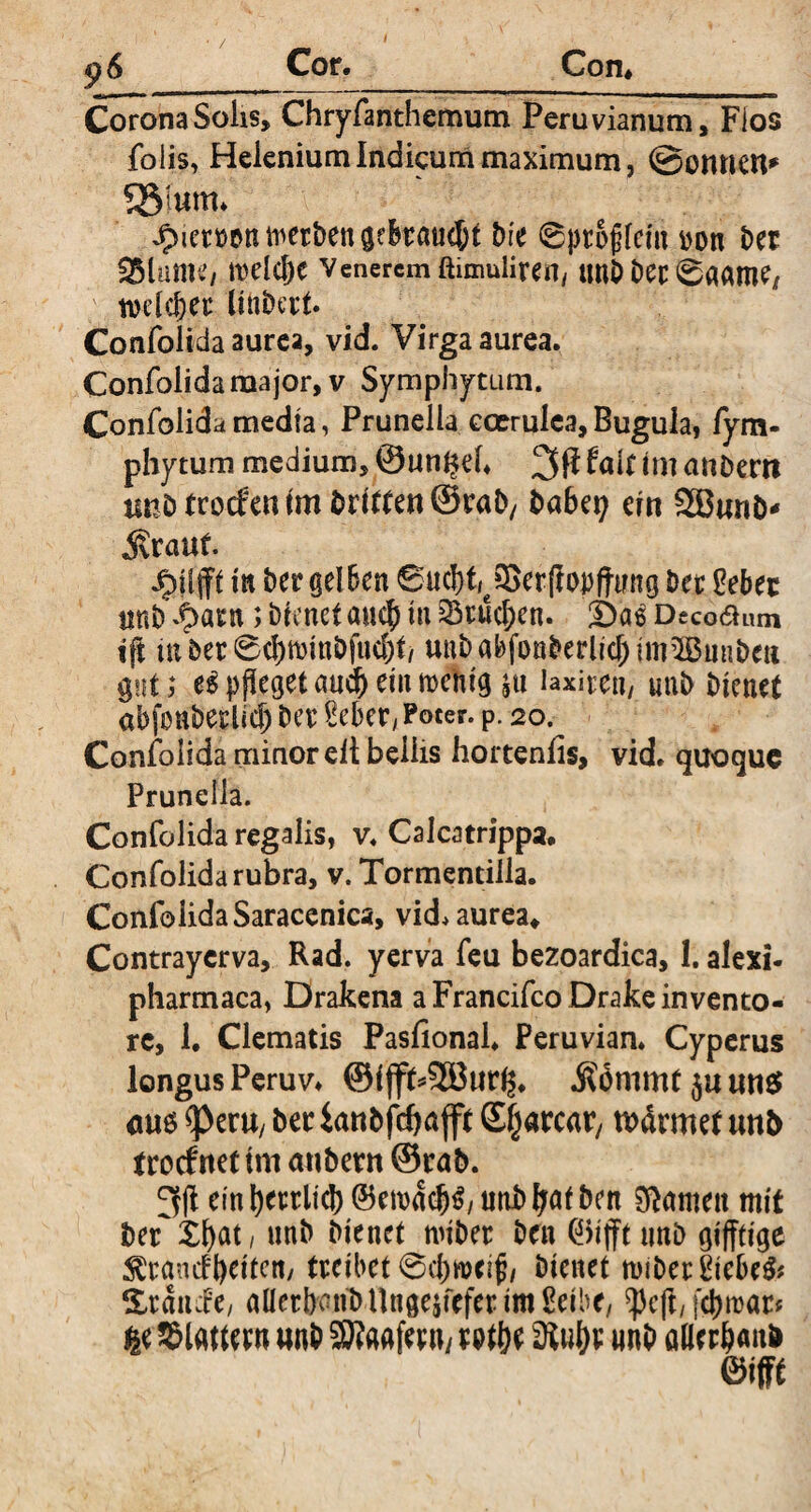 Corona Solis, Chryfanthemum Peruvianum, Fios foiis, Helenium Indicum maximum, @onneu* Sßlam* Jpietton werben gebraust Die 0ptojifcm ton t>er aSlumc/ meldK veneremftimuiirert, tmb bet 0aame, tvclcfeei: Hilbert. Confolida aurea, vid. Virga aurea. Confolidaraajor, v Symphytum. Confolida media, Prunella coerulea, Bugula, fym- phytum medium, (@un§ek 3$ fair im anbertt tmötrocfenfm öritrenSraD/ babei? ein SSBanb* «Stauf. in bet gelben 6acbfr3>erf?op|ttmg bet Oebet unb dpatn; bienet auch in 23tucben. £)a$ Decoßum ift tu bet 0d)tt)inbfud)t/ unbabfonberlid;im25mibeu gut; e$ pfleget and) ein mehig laxire«/ unb bienet abfonbetlicb bet Seber, Poter, p. 20. Confolida minor elt bellis hortenfis, vid. quoque Prunella. Confolida regalis, v. Calcatrippa. Confolida rubra, v. Tormendlla. Confolida Saracenica, vid* aurea* Contraycrva, Rad. yerva feu bezoardica, I. alexi- pharmaca, Drakena aFrancifcoDrakeinvento- rc, 1. Clematis Pasfional. Peruvian. Cyperus longus Peruv* ©ifft*2Buri$. Somme ja ans? <M6 ^>eru/ bet ianbfdjafft ©jjarcat/ wärmet nnb froefttettm anbern ©rab. 3li einl)tttlid)@ett)d^/iinb^afben tarnen mit bei Xfyat, unb bienet mibet ben 0ifft unb gifftige Franckeiten/ treibet 0cf)»cif/ bienet n)ibet£iebe& Stande, aüerbaut) tlnge^fcfer im Seibr, ^eft, fd)roar* # Platten* wnb SWaafer«/t Pt&e 3luf)t unb aBt r&anfc ©ifft