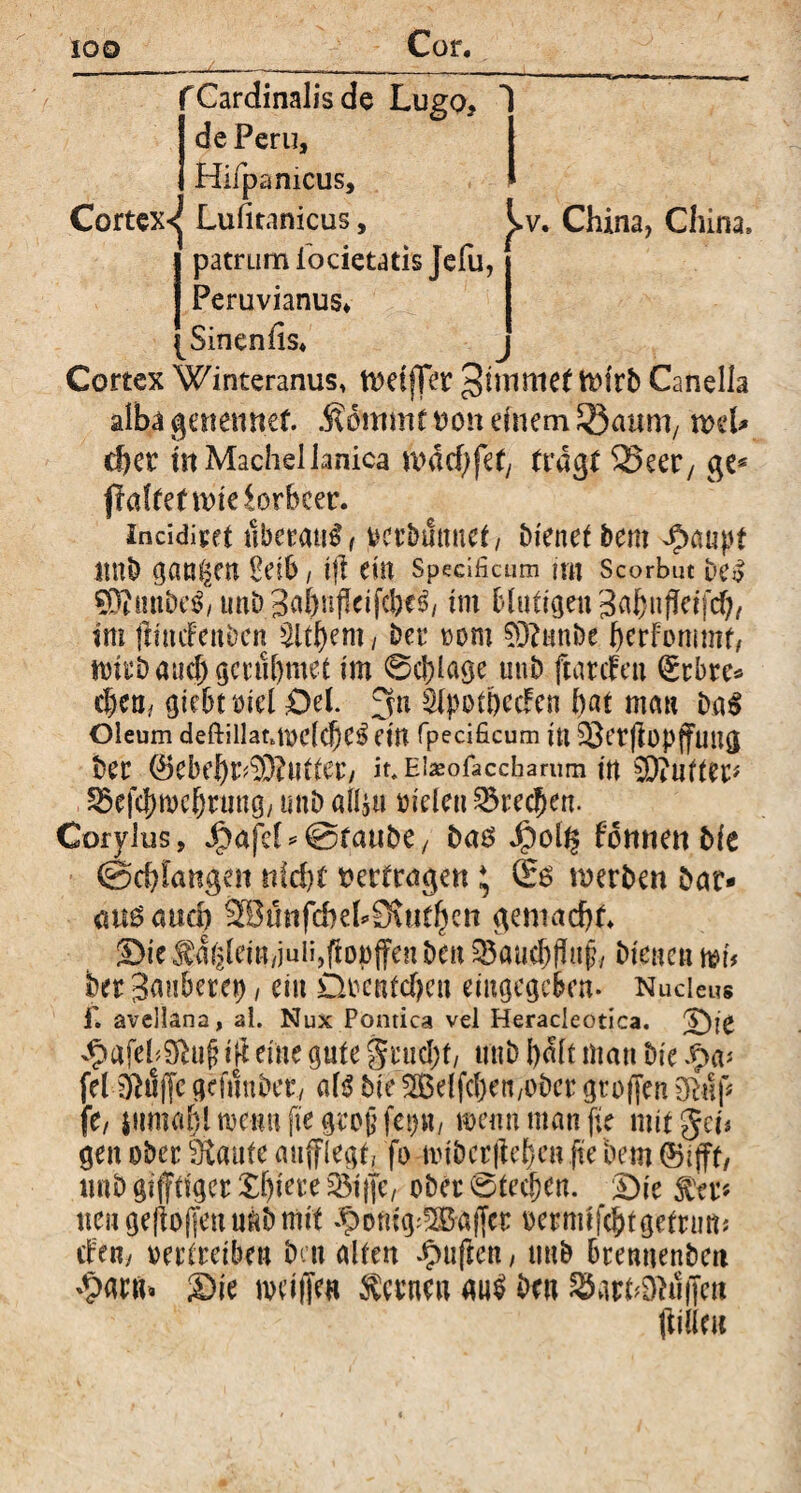Cortex^ Cardinalis de Lugo, de Peru, Hiipamcus, Lufitanicus, ^v. China, China» patrum locietatis Jefu, Peruvianus* Sinenfis* Cortex Winteranus, ftmjTet ginntet ttffrb Canella alba getiemtef. .fiommtmm einem Latini/ xvd* eher mMachellanica mdcbfef/ tragt 23eer/ ge* jMtefwieiorbcer. incidirft uberant / vcrbmmet/ Dienet Dem ^anpt 11 ttb gan^m Peib / t|l ein Specificum rnt Scorbut uCo SDiiinDe^, unD im blutigen Sahnfkifd), im jttmfenbcn Zithern / Der oom 03?unbe herFommt, mirb and; gernhmet im 0cl)lage unb ftarefen (grbre* chea., giebtiuel £)el. 3n SlpothecFen hat mau ba$ Oleum deftillanmclche^ CtU fpecificum in äktflopffung ber (*kbehr^3Mter/ it.Eiaeofaccbarnm in $D?nftep 2$efc|)n)chrung, unb «14« mden Brechen. Corylus, J^afct^©taube/ ba6 Jj?ol$ fommt bie (Schlangen nicht vertragen * 06 werben bar- <m6 auch 2Bfmfcheh9\Hthcn gemacht, ©ie^diileiU/juiijftopjfenben 23aucf)|ht£, bienen h?u her Saubere»), ein Decntchen eiugegcbcn. Nucleus £ avellana, al. Nux Pontica vel Heracleotica. Die ^afeh$u{? ift eine gute grud)f, unb halt man bie Jpa* fel Oklfjc gcftlnbet, al$ bie 2Belfcl)en/0bcr großen 9luf< fi, iiimahlmennfiegrogfet)«/ mennmanfie mit gei« gen ober Staute aufflegt, fo ivibcrjtehcn fie Dem ©ifft, imb gijftiger Xljiere 2$t jjc, ober 0ted)en. Die $er« neu geflogen uftb mit ^otiig'5Baffcr oermifchtgetrmt; ebe«; vertreiben ben alten Jpufien, tmb brennenbcit ^parn. Die mdiJe« Lernen au$ ben ^arhDkiiTcn ftilku