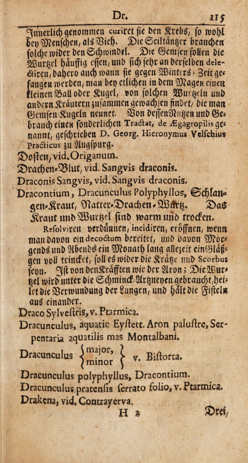 Dr* uf I 1 ',WI * ■ ■ ■■ II ■ '!■! ■■■ mm I, IW m — i I i il ■ i ■ . - L u 3unerlid) genommen curirct fie ben $rebg/ fo wol)l bet) $}?enfd)eH, dH ®tc^. Sie 6eiltdnßer brauchen folche wiber ben 6cf)mmbel. 3)ie (Berufen [offen bie sHSut^d ^auffuj cffcn/UnD fuhfehemtberfelbendeie« dirembaheroauch wann fte gegen %ßn\Ui$'' Seit ge« fangen werben/ man bet) etlichen in bem ^fragen einen fleinen^aüober ^ugel/ *on folc&rn SBut^dn nnb anbern Krautern sufammen gemachen findet/ bie man 0emfen kugeln nennet sSon Deflentftoße» mtb @e* braucheine« fonberltchen Tradat, de ^Egagropiiisge* nannt/ gefcbrieben D. Georg. Hieronymus Velfcbius pradicus ju 2{ugf})urg. ©ojletly vid.Origanutn. 2)racf)en«33 luf vid. Sangvis draconis. Draconis Sangvis, vid. Sangvis draconis. Dracontium, Dracunculus Polyphyllos, ©cfjfan* getraut, 31attej>3)racfoett * 9B Arfc. S>a$ jvraut unbSöud^l (trtb warmuriö froefen. Rcfoiviren »erbtmnen, incidirent eröffnen/ wenn manbaoon eindecodum bereitet/ ttnb baoon 0}?oe* genb^unb 9lbenb3cin Donath lang affejeit ein(Bla§* gen ooff trinefet/ foffc^wiber Die^ra^e mtb Scorbus feon. 3(1 bon ben^rajftcn wtc ber 3iron; 3Die2ßur* ^el wirb unter bie 0chmin#$r§ttebengebranchf/her* Ictbie&ermunbnng ber Jungen/ tmb Sijleln au$ einanber. Draco Sylveftris, v. Ptarmica. Dracunculus, aquatic Eyftett. Aron paluftre, Ser- pentaria aquatilis mas Montalbani* Dracunculus ^ v. Biftorta, Dracunculus polyphyllus, Dracontium. Dracunculus pratenfis ferrato folio, v. Ptarmica^, Drakcna, vid* Contrayerva. H » ©w*
