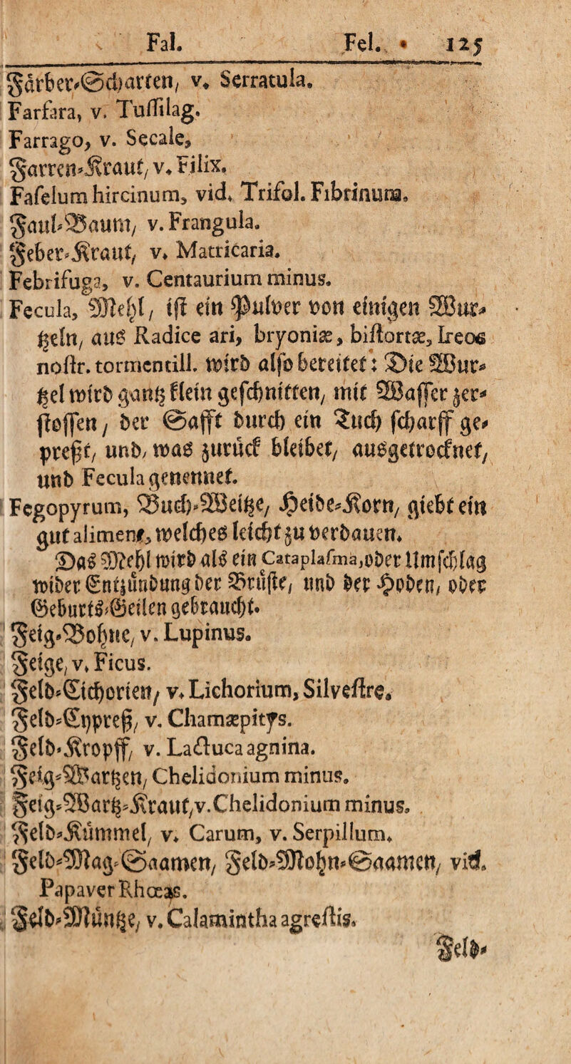 , __J -.-----n----—--—ei IHW>' II r.jjl'l '1**1! jM'ifw.«» gdrber^dmrten, v, Serratula, Farfara, v. TulTilag. Farrago, v. Secale, gnmn^raut/V. Filix. Fafelum hircinum, vid, Trifol. Fibrinuna, gatih^Baum/ v. Frangula. gebet^rant, v, Matricaria. Febrifuga, v. Centaurium minus. Fecula, 9Re^I/ ijf dtt *}M»er »on dmgen 5Bur* ^dn, au£ Radice ari, bryoniae, biftortse, Ireoe nollr.tormcnüll. tt)tr5 ölfb bereitet: ©ie 2Bur* ^el wirb gem^ Um gefcbnittett/ mit SBajTer jer* poflen / her @aftt burtb ein ?ud) fcfyarff ge# preftf unb, wa$ jurücf bleibet/ auggetroefnet/ unb Fecula genettnef. Fegopyrum, S3ud)>3Bd^/ $dbe* jtor«/ gtebtem gut alimenf, welches leicht $u »erbauen, ©a65)?ef)l mirbal^ ein Catapiafmä^berilmfcblag tt»iber^ndunbtmgber 53ru(le/ tmb ber^pben/ pbep ©eburi^@eilen gebraucht. gdg^o^tC/ v. Lupinus, geige, v, Ficus. gelb*(Etd)one«/ v, Lichorium, Silveftre, gelb^ppref*/ v. Chamsepitys. gelb*Äropff/ v.La&uca agnina, getg^ör^en, Chelidonium minus. geig^Bar^Äraut/V.Chelidoniumminus. gelb^ümmd/ v, Carum, v. Serpillum, gelb*3)fag>@aamen/ gelb^o^n^aamctt/ viti. Papaver Rhoeas. gdb#3D]m^e/ v. Calamintha agreflis, fdb*