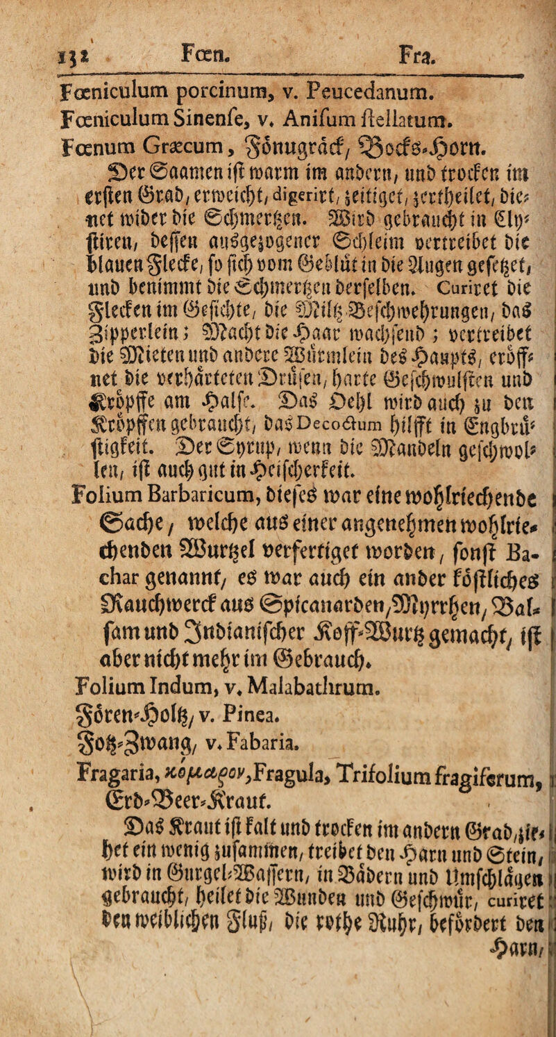 Feen. 13* F oeni culum porcinum, v. Peucedanum. Fceniculum Sinenfe, v. Anifum Bellatum. Fcenum Graecum, <§6mtgrdcf/ 9$ocf&4jöm. Ser 0aamen ifl tvarm im anbern, tmt) frocFctt im erften (Brab, ertvcicl)!/ digerirt/ jeifiget, jcrtbeilct, Me? itet tviber Me @djmer(<en. 2Bitb gebraucht in §\\y* ftimt/ bejjeu autogener 0d)leim ocrtrei6ct Me Flauen glecf e; fo fiel; vom ©ebitit in Me 2iugen gefeget/ tmb benimmt 6te 0cbmerf$en berfelben. Curirct Me gleif en tm 0eftd)te/ Me §3?il(p^efd)n>ebrungcti/ bag 3ipperlein; 03?ad)töieipaar roacbfenb ; vertreibet Me Mieten unb anbure 2BtitmIem eröffn net Me verWdrtctenSnlfen, harte ©ejchivuiften uni) tropfe am **?alfe. -Das? Sehl mirb auch $u t>cix ^rvpffcn gebraucht/ bas Deco£um hilft in ©ngbnV ! lligfeit. Ser 09m))/ meun Die Raubein gefdjtvob i len, i(l auch gut m#cifd)erfeit. Folium Barbaricum, btefeg tuar eine tuo^lrtecf)enbc ©acfye / welche unö einer angenehmen wohlrie* chenben Sönr^el nerferttget worben, fonff Ba- 1 char genannt/ eg war auch ein anber fofHtcheg I £Kaud)wer<f ang @picanarben,93tyrrhen/ 33al* I famunbSnbiamfcher ^eff^SBur^ gemacht/ tjl f aber nicht mehr im ©ebrauch* Folium Indum, v. Malabatlirum. §6ren^olg/ v. Pinea. j Söi^Wang, v♦ Fabaria. Fragaria, ^^e&ffl^Fragula* Trifolium fragifcnim* t (ErM33eer*&'rauf. . f Sag tfraut ifl falt tmb frocFen im anbern ©rab/jto fj f)€t ein tvenig jufammen, treibet ben £aru unb 0tein/ tvirb in ©ttrgel?2Ba|Tern, in labern unb Umfc&laaeit h gebraucht/ heilet bie^Bunbe« unb ©efdjroik, amretii tveiblic&bn glußi bie w$tSRt$?j beforbert bemi <#arn/;