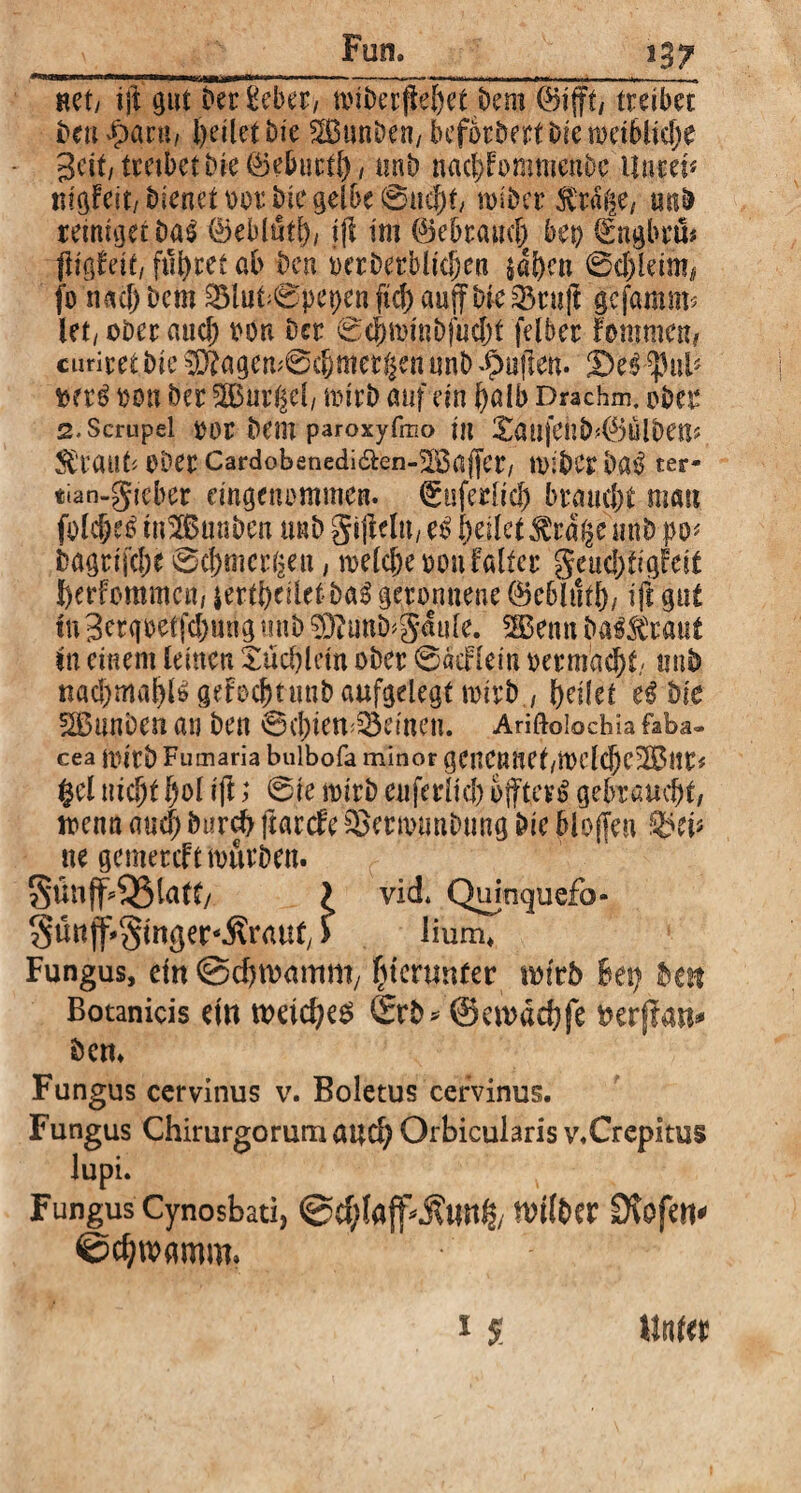 • —1 ;—:- ~~ ■i.ix.n.i. ■» *■>* ■..■—in»——■■ ....-^ Rcty ijl gut t»er Seber, tviberfiel)et Dem ©ift/ treibet ben^aru, heilet Die SEBitnDen, befördert Die mctbltc^e Seit/ treibet tue ©eburtf), unb nacl;Fommenbe Huret« r»fgFeit, bienet oor Die gelbe 0nef)t/ nuDer $rä|e, miD reiniget Das ©eblutf), ifl int ©ebrarnl) bei) ©ngbru# fltgfeit/ führet ab Den oerberblidjen $al)en 0d)leim# fo nacl) Dem SBlubCpepen fiel) auff Die Q3ruft gefaram* let, ober and) oon Der 0ef)tt>tnbfud)t felber fontnten, curiret Die IO?agen;0d)met(|imnnb^uflen. 5)e$^3ub oon Der Gurgel/ rnirD auf ein f)alb Drachm. ober 2. Scrupei oor Dem paroxyfmo in £aufehb>©ulbens SFraut? Ober CardobenediÄen-^öaffer/ nuDcr b&$ ter- tian-gieber eingenommen, ©tsferlid) bmidjt man folcjjeS tn^Bunben mb gijWn, et> feilet ^ra§e unb po« Dagrijclje 0cf)tncr(2eu, rneldje oon Falter geud;figFeit berfommen, £ertl)ciletba3 geronnene ©eblutl)/ ift gut tu 3erqoetfd)ung unb 03tunD^4ule. SBenn DaÄaut tu einem leinen Xud)letn ober 0aeFleiti oermadjt/ rnib nad)ma^B geFoc^timD aufgelegt mirD / feilet Die SBunDen an Den 6d)iem33emen. Ariftoiochia ftba- cea mitb Fumaria bulbofa minor genCnuei/iKlcIjc-ilBltP* $el nid)t l)ol ijl; 0ie mirb enferlid) öftere gebraucht/ menn and; Durch ftarde £>erunmDung Die blojfen ne gemereft mürben. Sünff^latt/ l vid. Quinquefo- Süttf'gmger-Ärauf/ > üum* Fungus, ein Schwamm, (uentnfer wirb Bet) Dm Botanicis ein wetd)e$ £rb* ©ewaebfe oerftan* Dem Fungus cervinus v. Boletus cervinus. Fungus Chirurgorum aud) Orbicularis v.Crcpitus lupi. Fungus Cynosbati, @d;laff>$unt$/ nnlber Stofen^ ©djwamm. 1 S Unter