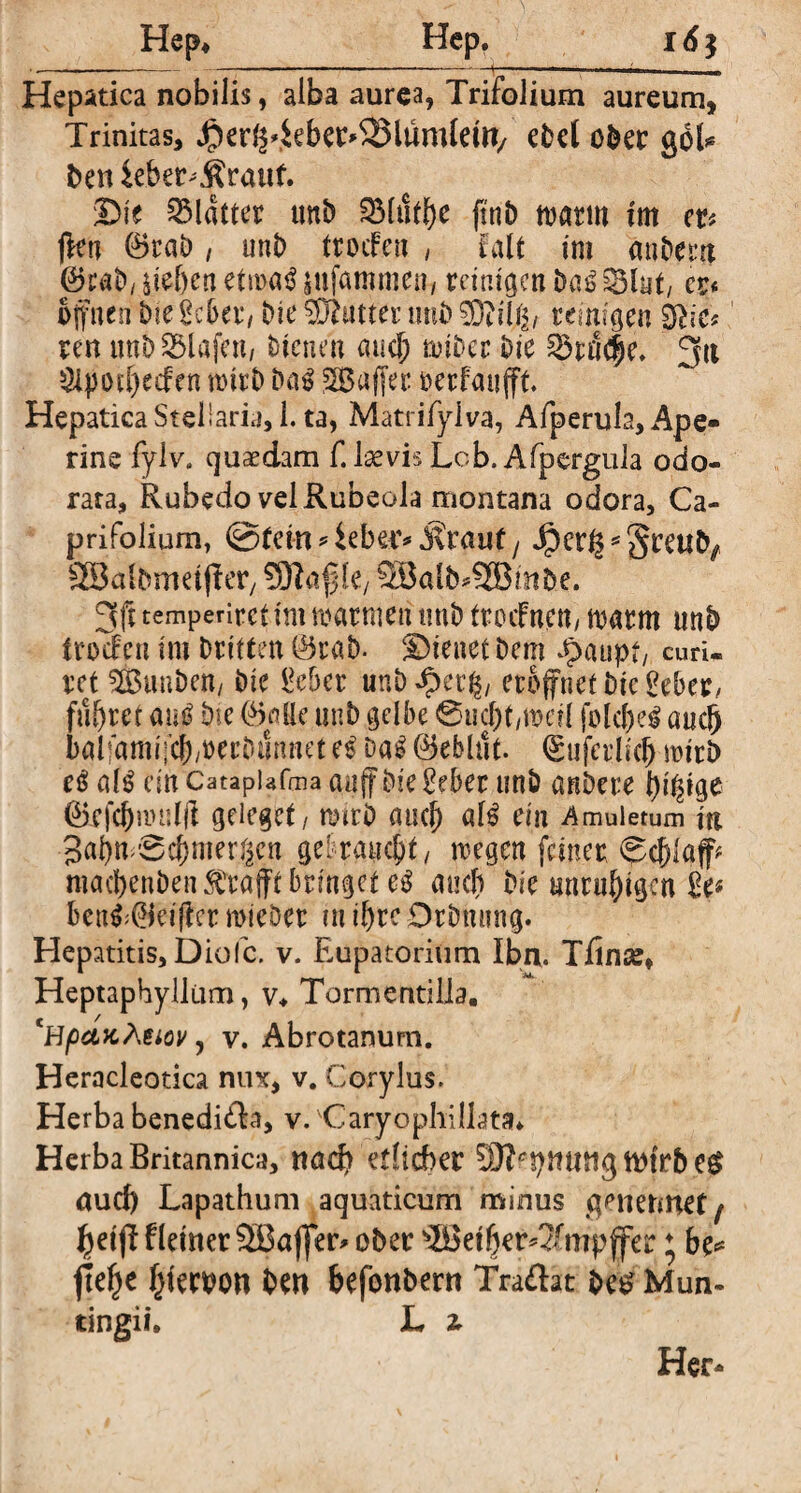 Hep* Hep. 16} •.--. . , --- -----— ■ ■ ,i Hepatica nobilis, alba aurea, Trifolium aureum, Trinitas, Jper^4ebcr*23lumleW/ ebel ober gbl* beniebet^rattf. Die Blatter ttnb S51ut^e ftttö warm tm er* ffen ®rab, unb ttoifen , falt tm anbent (Sjtab, etn>a$ jufammen, reinigen Da£ Sint/ er« offnen bie Seba*/ Die Gatter nui) reinia|n Sftie* ren ttnb Olafen, bienen aucf) tot&cr bie ^rnc|e, 3it 3lpott)ecfen mitb Da$ SBaffer oerfaufft. Hepatica Stellaria, 1. ta, Matrifylva, Afperula, Ape- rine fylv. quadam f. laevis Lcb. Afpergula odo¬ rata, Rubedo vel Rubeola montana odora. Ca¬ pri Folium, ©fern 9 ieber* dvrauf , Jper^* greufy SBalbmetffer, k, 3Balb*2Bmbe. 3ft temperiret tm warnten tmb trocfnett/ warm mtb frocten tm Dritten ©rab- Dienet Dem Jpaupt, curU ret ^BunDett/ Die Seber unD £ec§/ eröffnet Die Seber/ führet am? Die CMe unD gelbe @ucf)t/n?ei( jblcfjeg aucfj baliamffcbwerDumiet ci Da$ ©eblut. ©uferhe^ wirb eS als ein Catapiafaia auff Die Seber unD anDere förfc&nHtlft geiegct/ tturD aucl) af£ ein Amuletum in Baljn <0cf)mer§en gebraucht / wegen feiner <Sc()laff* ntacbenDen strafft bringet and) Die unruhigen Se* Unfr&eiiter mieöet m il)rc OrDmtng. Hepatitis, Diofc. v. Eupatorium Iba. Tfinse, Heptaphyllüm, v* Tormentilla. cHpctx,Äeiov j v. Abrotanum. Heracleotica nux, v. Corylus. Herba benedißa, v. 'Caryophillata* Herba Britannica, ttad) etlicher SDfctymtttg ttttTb eg auch Lapathum aquaticum minus gene nuet / tyetjHletner SBajfer* ober s2Bet(jer*?fmpffer ♦ be* jtefje f^ferbon ben befonbern Traftat Des Mun- tingii, L z