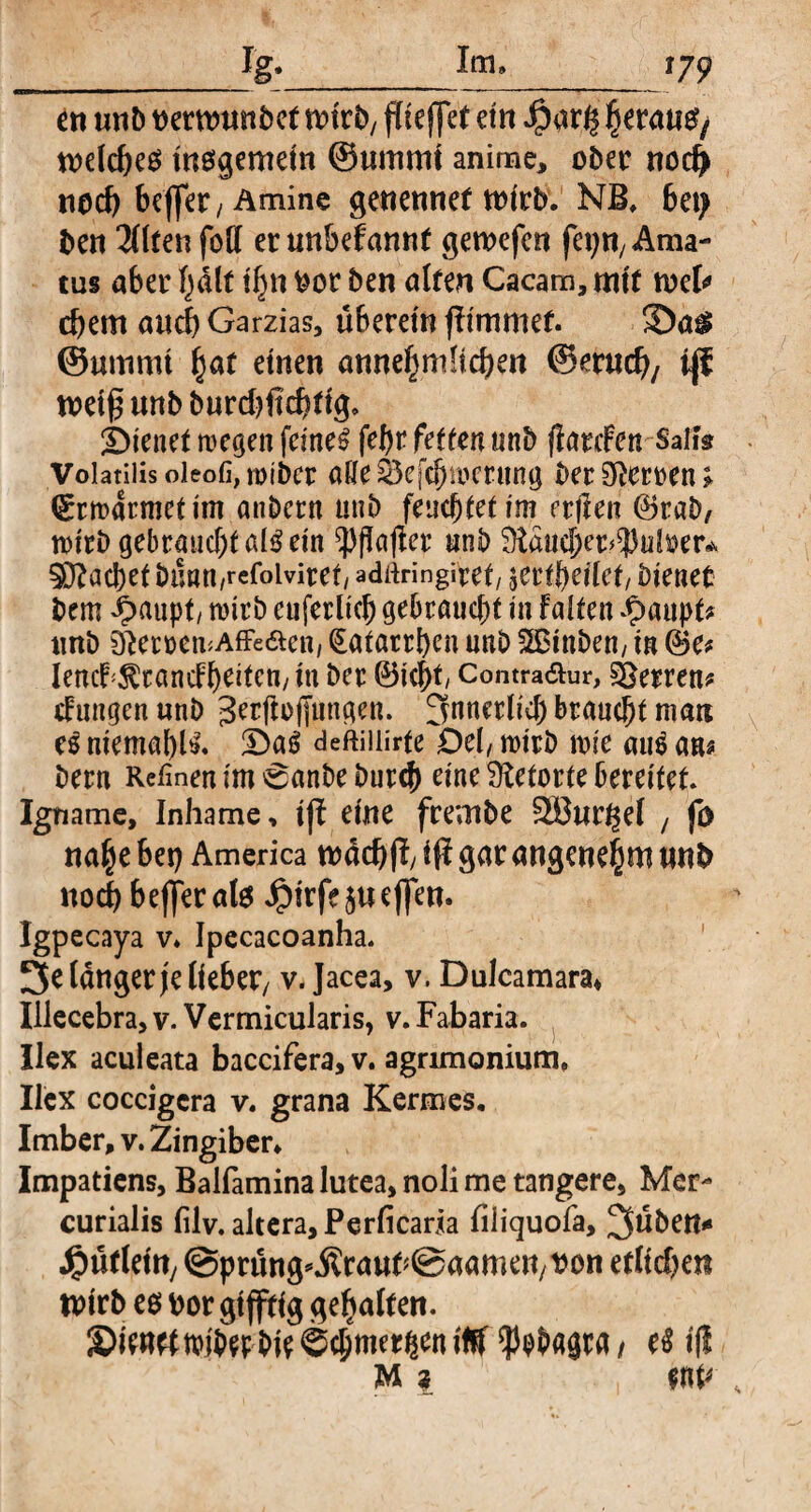 en unt> wrttntn&ct nn'rb/ fite ffet etn fjeraufy welches insgemein ©uinmt anime, ober nod> noch bejfer; Amine genennet wirb. NB, bet) ben U&tew füll er unbefannt genxfcn fa;n; Ama¬ tus aber halt iljn feor ben alten Cacam, mit tuet djem auch Garzias, überein flimmet 3)a$ ©urnnu §at einen annehmlichen ©mich, tjf weiß unb burdjftchtig, dienet wegen feinet febr fetten unb flarcfen Salta Volatilis oieofi,mibcr alle 03efc^!r»crttng ber Herren; Grrmdrmetim anbcrn unb feuchtetim rtflen ©rab, wirb gebraucht als ein ^flafier unb 9iäucber*$u^er.v SDZacbetbnmt/refoiviret/ adiiringiref, jertbeifet, bienet bem ^>aupt/ wirb cuferltch gebraucht in falten Jpaupk unb StemmAffeäen, Katarrhen unb Sßinben/ in (Be* lencf^randbeitcn/in ber (Btcht Contra£ur, Herren? düngen unb Jerftüjjungen. innerlich braucht man es niemals. !DaS deftiilirte Del/ wirb me aus ans bern Retinen im 6anbe burch eine Retorte bereitet Igname, Inhame, tjl eine frembe SÖur^el t fö nahe bet) America wachfl/ i# gar angenehm unb noch beffer atö Jpirfe$uef|en. Igpecaya v. Ipecacoanha. Jelängerjelieber/ v. Jacea, v. Dulcamara, Illecebra, v. Vermicularis, v. Fabaria. Ilex aculeata baccifera,v. agrimonium, Ilex coccigcra v. grana Kermes. Imber, v. Zingiber. Impatiens, Balfamina lutea, noli me tangere, Mer¬ curialis filv. altera, Perficaria fiiiquofa, Jüben* 4?ütlem, ©prüng^rautSaamen/^on etlidjen Wirb es por gifftig gehalten. ®ientftwberbie ©chmetgen \% ^bhagra t e$ ift M \ WP