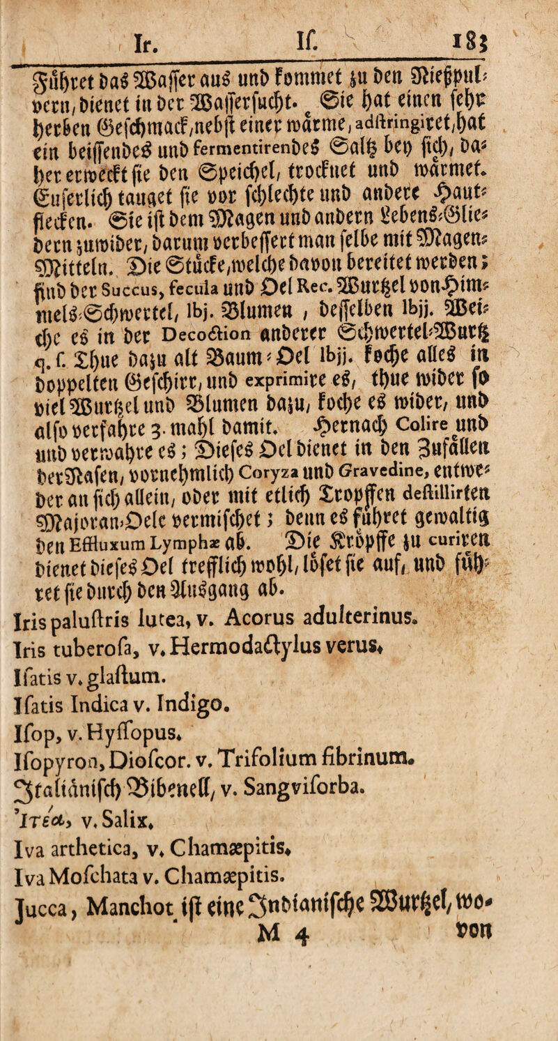 Ir. If. 18$ gu&ret Da* Raffer aus unD ?mmt &u öen $nh mn, Dienet in Der 2öafferfucl)t. ©ie hat einen herben ®efchmacF ,nebff einer warme, adftringiret/hat ein beiffettDeä uni) fermemirenDeS ©al§ bet) ffcl), Da« l)et ermeeft fte Den ©peicffel, trocFnef unD wärmet. gafetltt& tauget fte oor fcblechte unD anDete £aut* fieefcn. 6te tff Dem Stagen unD anDern geben&dBlie* Dem juwtDer, Darum oerbeffert man felbe mit lagern Mitteln, Die ©tucFe,welcbe Daoott bereitet werben; ftuD Der Succus, feeuia unD Del Rec. 28ar£el oon^im* mel^6cf)wertel, ibj. Blumen , Deffelben lbjj. WtU eße eS in Der Deco&ion anDerer 0cbwerteb2Bur|£ c].r. X()ue Daju alt 2$aum< Del lbjj. Fache alle* in Doppelten (Befchirr, unD expnmire et, tl)ue wiDer fo Diel 5But($el unD Blumen Daju, Foche es wiDer, ttni> alfo »erfahre 3. mahl Damit, gemach Colire unD nttD Dermalere eS; DiefeS Del Dienet in Den Unfällen berufen, DOrne^mltCp Coryza unD Gravedine, entwe* Der an ftch allein, oDer mit etlic^ Xtopjfen deftfflirten §ftajoran>Dele oermifchet; Denn eS führet gewaltig Den Effluxum Lymph* ab. Die $rbpffe ju curiren Dienet DiefeS Del trefflich wo^l, lofet fte auf, unD f# ret fte Durch Den 3tu$gang ab. Irispaluftris lutea, v. Acorus adulterinus. Iris tuberofa, v, Hermodaftylus verus* Ifatis v.glaftutn. Ifatis Indica v. Indigo. Ifop, v. Hyffopus, Ifopyron, Diofcor. v, Trifolium fibrinum# ^taltdmfcf) 35i6eneff, v. Sangviforba. ’lrecty v. Salix, Iva arthetica, v, Chamaepitis# Iva Mofchata v. Chamsepitis. Tucca, Manchot tp CtllC SS3uV^d/