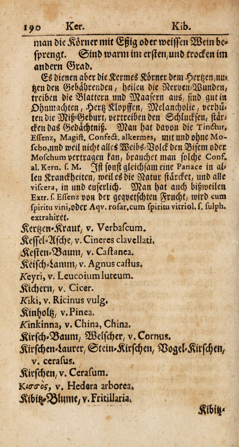 19 o Ker. Kib. manbte Äorner mit Sfig ober wetflen fS3etn bc* fprengf. @mb mmx tm erffefyunt) tvodm tm attbertt ©rab* (£$ bienen aber bie $erme$ Corner bem bergen,nu* ^enben ®e&d&tenben / beiten bie Dfrmn^unben, treiben bie flattern «nb 0?aafern an$, fmb gut nt D&nmacbten, *£>erg^lopfiren, 03?eland?olie, rerbm tenbie ^iji^ebnrt/rmretbenben ©cblucFfen, jtar* rFeubaS ®ebdcbtni£. 0)?an t)at baron bie Tin&ur, Eflenz, Magift. ConfetSE alkermes, mit Unb OÖHC Mo- fcho,unb tueil ntd>t aHe$ 35$eib&i£olcF ben Eifern ober Mofchumvertragen Fan, brauchet man feiere Conf. al, Kern. f. M. 2$ fcnfF gletC&ffltn eine Panace in ab len ^rattcFbeiten, weil e$ bie Statur (laufet, unb alle vifeera, in unb euferlicb- 0)?an fyat and) bijhneilett Extr. f. Eilenz m ber geq^etfc&teu gruebt, n?irb cum fpiritu vinijOber Acjv. rofar.cum fpiritu vitriol. f, fulph, extrahire(. jver^etfÄraut/ v. Verbafcum. «föejfeb^fcfje, v. Cineres clavellath itejfemSSaum/ v. Caftanea. 5vCtfcb4amm/ v. Agnus caftus* Keyri, v. Leucoium luteum, liebem, v. Cicer. ATiki, v. Ricinus vulg* Ättthölß, v* Pinea. ATinkinna, v* China, China* Ätrfcb’^atmty SBelfcber, v.Cormis* «Ätrfc&ett^aurer, ©tetm.fitrfcijeti/ ^oget jvtrfd)etv v. cerafus* Ätrffben, v. Cerafum. Kirres, v. Hedera arborea* j^btfc&lttme, v. Fritillaria, - SWf*