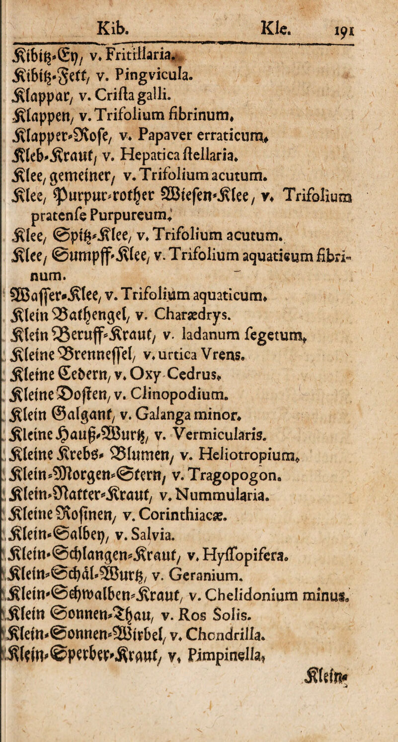 Klc. .fttbh^Sp/ v* Fritrilaria. v- Pingvicula. $(appar, v. Crifta galli. Etappen, v. Trifolium fibrinum* .ftlappet^Ovofe, v* Papaver erraticum# Jtteb*$rauf/ v. Hepatica ftellaria. $lee, gemeiner/ v. Trifolium acutum. ^lee, ^urpu^ror^er SBtefen^tee, v* Trifolium pratcnfe Purpureum.’ $lee, @ptv. Trifolium acutum. ^lee/ ©umpjf'Äiee/ v. Trifolium aquaticum fibri¬ num. 95Jöj]er*^Iee/ v. Trifolium aquaticum* jRletn SSaffjenget, v. Charsedrys. jRJefn 55erujf^röu(/ v. ladanum fegetum* kleine ‘Srenneflfel, v. urtica Vrens, kleine Sebem, v. Oxy Cedrus* kleine 3)o jf en, v. Clinopodium. jdetn ©afganf, v. Galanga minor* kleine Jp auf #233ur^, v. Vermicularis, kleine .Krebs* 23f«men/ v. Heliotropium* «KleimSttorgemStem, v. Tragopogon. JKleimSRafter^Kraut, v. Nummularia. .Kleine Svoftnett/ v. Corinthiaca. .KleimiSalbep, v. Salvia. .Kldn*@d)langem.Krauf/ v. HyfTopifera. y.K(eitt*@cbäbS!Burg, v. Geranium. .Klein'@(^walben^Kröuf, v. Chelidonium minus. Klein (Sonnentau, v. Ros Solis. ' KletmSonnemSSBirbd, v. Chondriila. Kldn^petbee'Krgnf/ v* Pimpinella* ;; f,.' * ' Kfrftt*