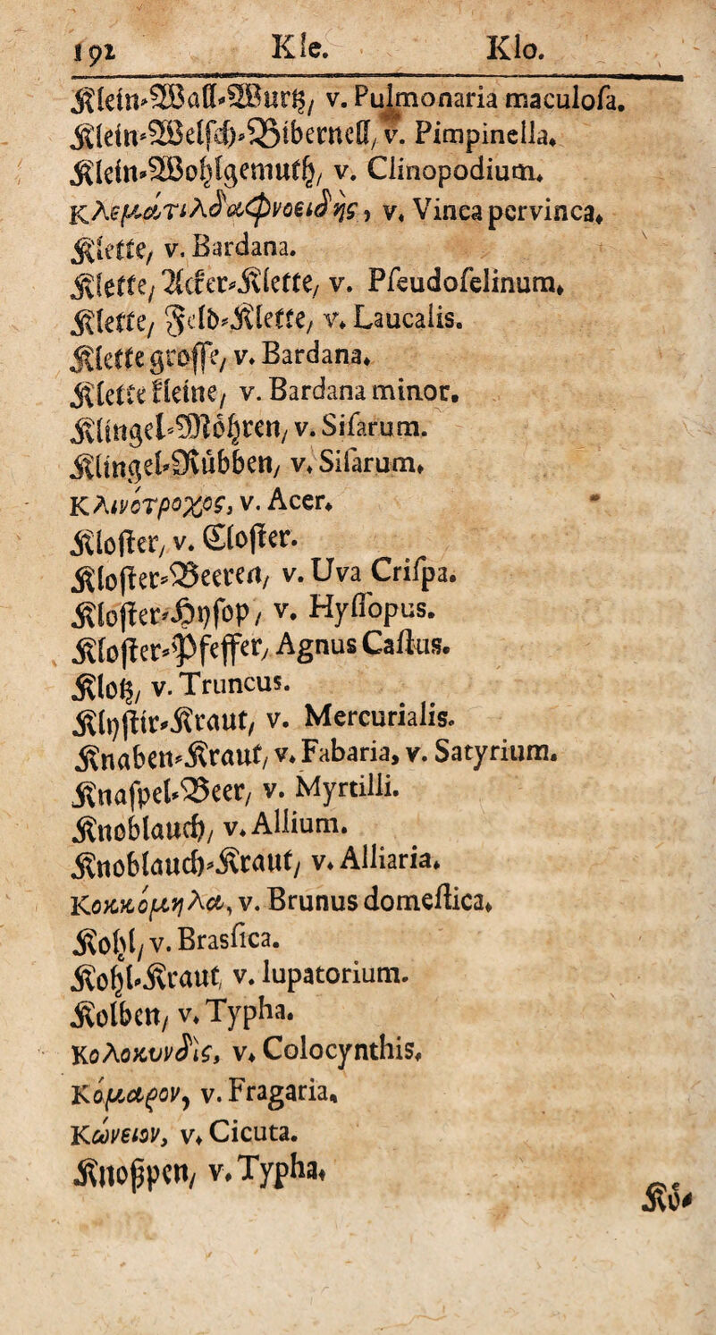Klo 191 K le. Stein»® atb2Bud$, v. Pujmonaria maculofa. Jtldtt^SBclfd^^Btbeifncffy v. Pimpinclla. Sleitt’SBotßcjemtrt^ v. Clinopodium. j^Äef^dn A&<pvoei$9jg, y, Vinea pervinca. fökttt, v, Bardana. C/ Ti&vc&kttt/ v. Pfeudofelinum. Riefte/ ^d&'Slede/ v. Laucaüs. Siede grofftv v. Bardana. Slette Iteme, v. Bardana minor. StingeTüJlb^ren/ v. Sifarum. SitngebOvübbeH/ v. Sifarum. KAwcrpox°S> v* Acer. m öfter, v. Stoßer. Sloßer^eeren, v.Uva Crifpa. Stoßerei)foP/ v. Hyfi'opus. Stößer^Pfejfer, Agnus Caftus. Äloft/ v. Truncus. Slpßtr'Staut, v. Mercurialis. Snabett*Srau(/ v. Fabaria, v. Satyrium, ÄnafpeWJeer, v. Myrtilü. SttOblaucb/ v. Allium. Snobtauc^Sraut, v. Alliaria. K oKKopyi^ct, v. Brunus domeflica. Sotß/V.Brasfica. SoljbScauf, v. lupatorium. Sotbctt/ v.Typha. KoÄMvvfo, v. Colocynthis. K opctfovy v.Fragaria, KQoveiQV, v. Cicuta. ^noppen/ V.Typha,