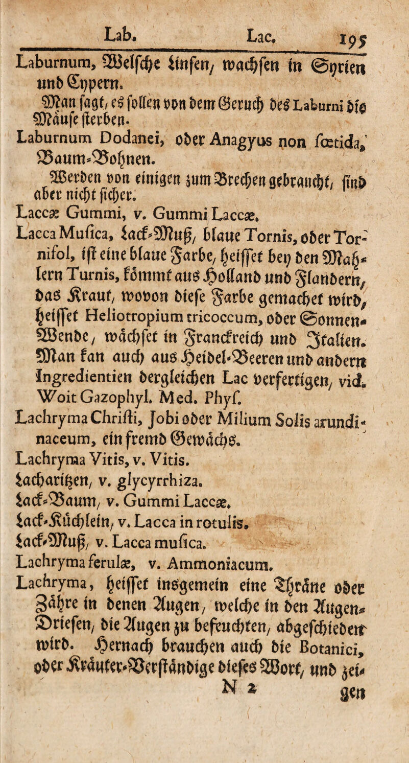 Laburnum, 2ßelfche iwfeu/ toaehfenin @qricn unb Sppern. ©tan fagf, e<? foUcn m bem ©erucl) be$ Labumi bie STOdufe jlerben. Laburnum Dodanei, ober Anagyus non fcetida» 33aum*Q5ohnen. Serben t»oti einigen m Q5recfjen gebraucht/ jmb aber nicht ficber. Laccas Gummi, v. Gummi Laccse. Lacca Mufica, iad^nft, blaue Tornis, ober Tor: nifoi, (ft eine blaue ^arbe, (jeiffet bei; ben lern Turnis, fommt au$ $offanb unb Sfanbern, ba$ Sicaut, wooon biefe §arbe gemachet nurb, % et ffet Heliotropium tricoccum, ober ©ernten* 2Benbc; todchfet tn grancfretch unb galten. SKan fan aud) aug#eibel‘25eerenunbanbem Ingredientien begleichen Lac Oerfem'geit/ viel, WoitGazopIiyl. Med. Phyf. LachrymaChridi, Jobiober Milium Solis arundi¬ naceum, etnfremb@en)dd}& Lachryraa Vitis, v. Vitis, iacbartfsen/ v. glycyrrhiza. iatf*53aum/ v. Gummi Laccae, iaef* jvüddein/ v. Lacca in rotulis. JacfrSftuf/ v. Lacca mufica. Lachryma ferulae, v. Ammoniacum, Lachryma, fyeiftet insgemein eine %fyrätte ober 3<%e tn benen 2(ugett/ rneldje in ben Jlugen* Briefen/ bte 2lttgen ju befeuchten/ abgefchteberr wirb, hernach brauchen auch bie Botanici, ober $rawter*£Jer jWnbtge biefes 2Borf/ unb jeu