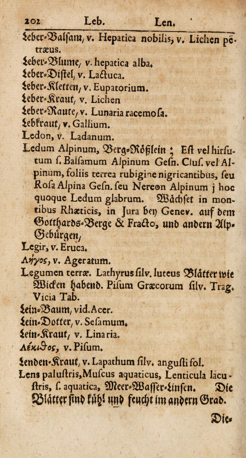 iebec^Balfam,v. Hepatica nobilis,v.Xichcnpg. traeus. iebei>25htnte/ v. hepatica alba» Jeber*!S)tfM, v. La&uca. iebctvÄfettetty v. Eupatorium. ieber^rcmf v. Lichen ieber*£Rmire/v. Lunaria racemofa. iebfcäufy v. Gallium. Ledon, v* Ladanum. Ledam Alpinum, Q5erg*0?offem ; Eft velhirfu- tum f.Balfamum Alpinum Ge(n. Ciuf. vel'Al« pinum, foliis terrea rubigine nigricantibus, feu Rofa Alpina Gefn. feu Nereon Alpinum j hoc quoque Ledum glabrum. 2Bdd)fet in mon¬ tibus Rhasticis, in Jura bei) Genev. auf bent ©oftf^arbö^erae & Frafto, uttb anbent 2flp* ©eburge»/ Legir, v. Eruca» Ayyos, v. Ageratum. Legumen terra?. Lathyrusfilv. luteus Q51dttertttfe SBicfert §abenb. Pifum Grascorum filv. Trag» Vicia Tab. ietn^aum, vid.Acer. iett^SDofter, v. Sefamum» ieitt^raut/ v. Linaria. AiKi&os, v. Pifum» ienbett'Äräuf v» Lapathum filv» anguftifol. Lens paluftrjs,Mufcus aquaticus. Lenticula lacu- ftris, f. aquatica, SRee^SBafjer^tnfen» 2)fe fötöfW put1 tty' w& fend;t im «n^rn ©cab. £>fe*