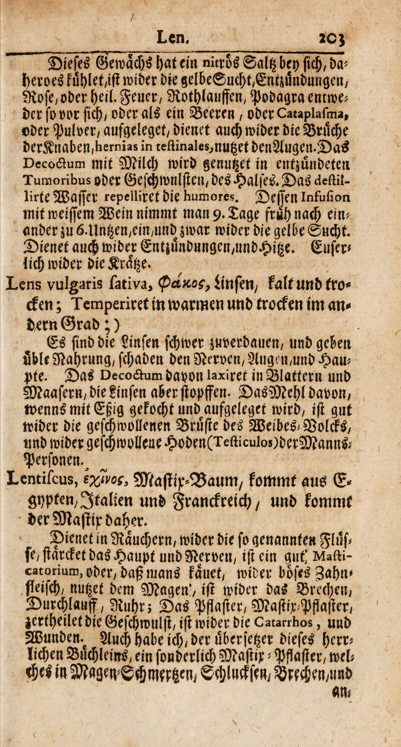 / Len. 2C) i - —~ '-y -- -■■— 1 —lgl’« SMefeS ©etoadjS bat ein nitroS 0al$ bet) ficj)/ ba* l>eroe^ Fublet/ißioiber bie gelbe0ucl)t,(![*nfiitmbnngcn/ SKofe, ober beil. Seuer, $ftoti)lau|feny ^obagra enttoe* ber fooor ftcb/ ober aU ein Leeren, oberCatapiafma, ©Der $uloer; aufgeleget/ bienet auch totber bie 35rttcbe ber^ttaben,hemias in teftinaies^nuget ben$lugen.:Da$ Deco&um mit 93?ilcl) toirb genutet in entäunbeteu Tumoribus ober ®ej*c})tonlßcn/ be$ «5>a£fe^* !Da£ deftit- lirte 2Bajfer repelliret bie humores. Neffen Infufion mit toeiffem SQBein nimmt man 9. tage frul)ttacJ) ein? anber $u 6.llngenyem/unD stoar »oiber bie gelbe @ucj)t. 2)ienet au<# totber 0nt$tmbungcn/tmb.£)ige. ßufer* lic&toiber bie^rd^e. Lens vulgaris fativa, Qctaos, iinfeUy faUunbtxo* den; Temperiret in warmen unbtroefen tm an* tatnörab;) & ftnb bie Sinfen ferner ptoerbauen, unb geben üble Nahrung/ fcTjabett ben Heroen/ klugen,unb $am pte. T>ai Deco&um baoott laxiret in 331öttern unb Raufer«/btefrnfen aber ßopffen. £)a$9ttet)l baoon, toennS mit (£f?tg geFocbt unb aufgeleget toirb/ iß gut toiber bie gefd)toollenen 25ruße M SBeibe&SSolcFS/ unb toiber gefcfjtooüeae £oben(Tefticuios)ber9Kann& «perfonen.^ Lentifcus, fommt aus (£* SW*™/Italien unb granefreid)/ unb fotuntr ber SEftaßtjr ballet. 2)ienet in SRducfjcrn/ totber bie fo genannte« ghlf* feyßarcFetba$£au))t unbSfteroett, ift ein gut] Mafti- catorium,ober/bagrnan^ fauef/ totDet boßS gabiu feifcl)/ nutzet bem 93?agen’/ iß totber ba$ Sßredjen, 2)urcf;lau(f, 9iu()rj 2)a$ ^pßaße^ 93?aßt>$ßaßer/ $ertf)eilet bie ©efcj)toulßy iß toibet bie Catarrhos, unb Sßunben. 9lucj) ftabe icT;y ber dberfe^er biefeS f)err* lieben 25ttebleitt^ ein fonberltcb 93?aßir * tyßaßery mb $t$ in ©c&lmf fern &w$ett/unb am