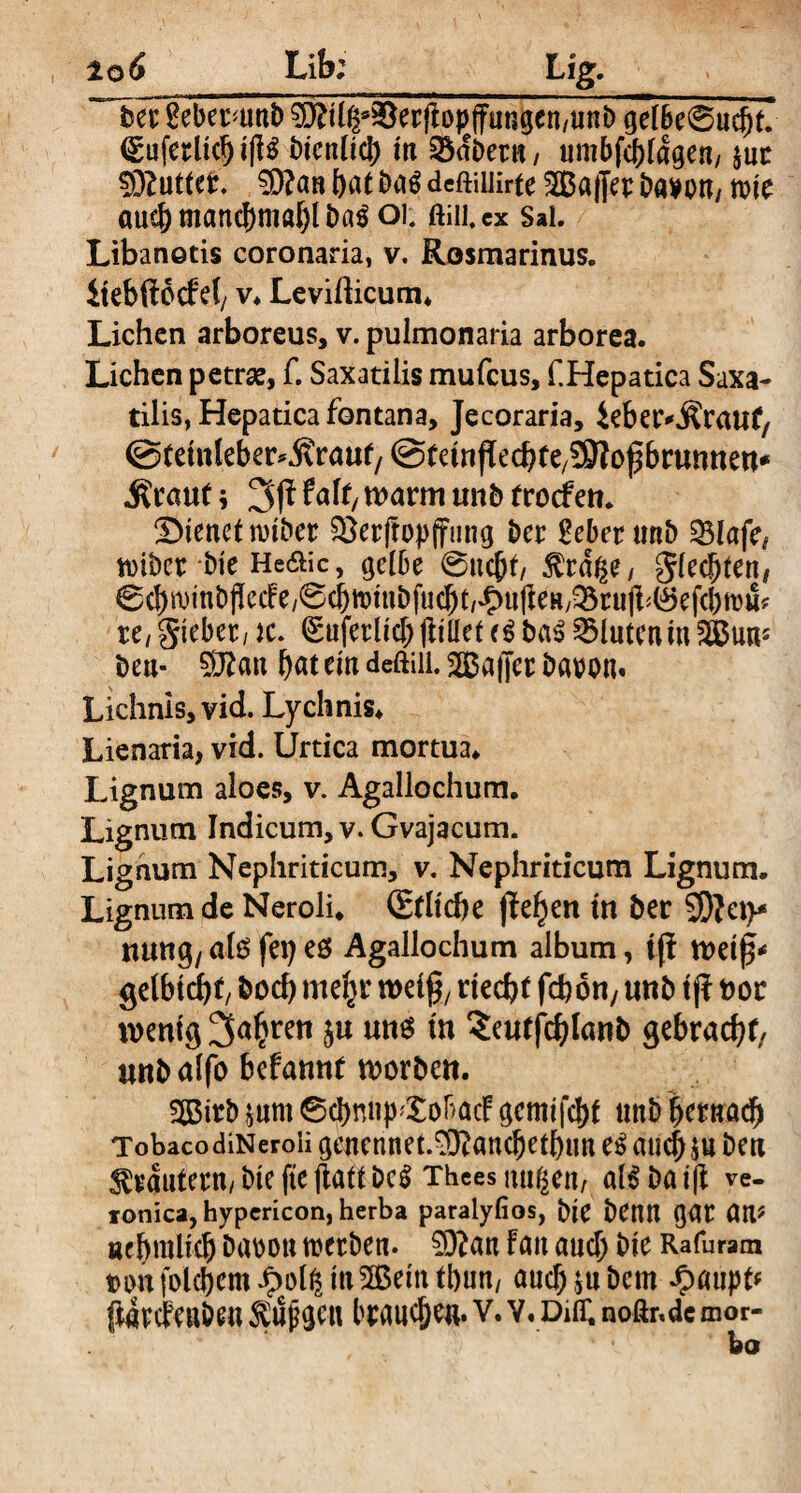 ßcber^unb ^)?i(|s^er)Iopjfungen/Uni) gelbe@ucht7 <Euferlicbi|l3 Dienlich in SSdbetn, umbfc^ragen/ $uc ^DZuttet. bat Da$ dcftiilirte 2ßa|Jer Dawn/ tote auch manchmal &a$ 01. ftiii, cx Sai. Libanotis coronaria, v. Rosmarinus. iiebftocFd/ v* Levifticum* Lichen arboreus, v. pulmonaria arborea. Lichen petrae, f. Saxatilis mufeus, f.Hepatica Saxa¬ tilis, Hepatica fontana, Jecoraria, ieber^raut/ ©teinleber^ranf/ ©teinflecbfe/SSNofbruntteu* .Kraut; falt, n>arm tmb trodfen. dienet rotöct: $3er(topfFung Der SeberunD 33lafe, tviber Die He&ic, gelbe 6uc|)t/ $rdße/ glecbten, 0(bn)tnb(lec!e/0(bn)!ubfu(bt,^)u(ieH/^ru)i^ef(btt3fc ic,Siebet, ic (Eufetlich (Iillef <$ ba$ GluteamSSSun* beu- Sftan bat ein deftiii. Gaffer Daron. Lichnis, vid. Lychnis* Lienaria, vid. Urtica mortua* Lignum aloes, v. Agallochum. Lignum Indicum, v. Gvajacum. Lignum Nephriticum, v. Nephriticum Lignum. Lignum de Neroli* (Etliche jtef)en in ber SD^et>* turnt}/ alo fei) es Agallochum album, tff weif* gelbichf, hoch nte^r weif, riecht fchou/ unb tff noc wenig 3abren ju uns in ?c«tfchlanb gebracht/ unbalfo befannt worben. 3Birb *um 6cbmi|>'£obacF gemifebt unb hernach Tobaco diNeroli geucnnet.9)?ancbetbun e$ auch $u Den Krautern, bie fte jiatt Dc$ Thces nuge«/ al$ ba i|f ve- tonica, hypericon, herba paralyfios, biC bCUU gat an# ncbmUcb öabon toetben. 50?an Fan auch Die Rafuram t>o»t folc^cm Jpotg tn^Bettt tbun, auch ju Dem *0aupt# ffcdtcFeuöeu $ujj$cu brauchen, v. v. dot. noßr.de mor¬ bo