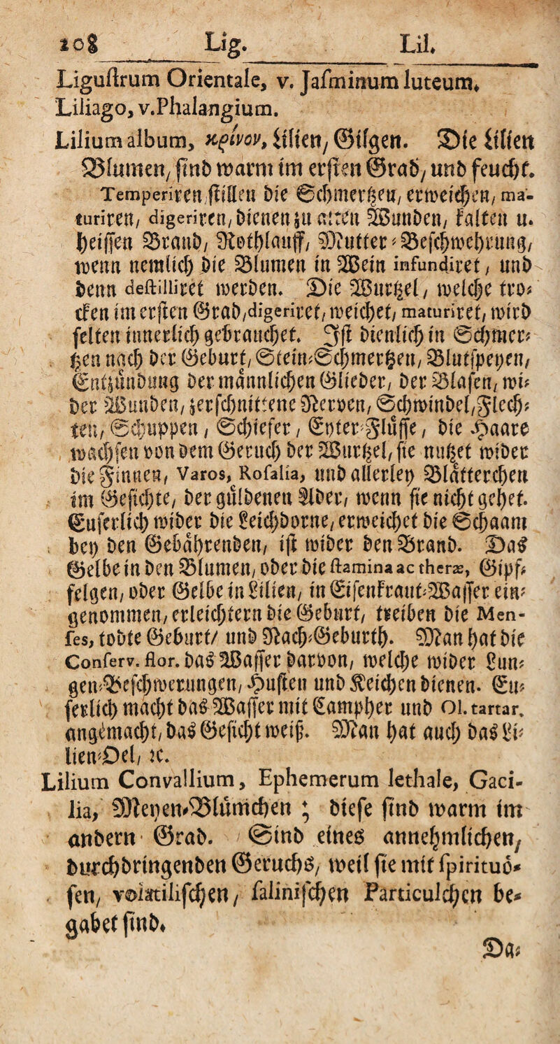 to% ___Lig. Lil Liguftrum Orientale, v. Jafminumluteum* Liliago, v.Phalangium. Lilium album, xplvov, lilieti/ ©tfgen. 3)te iitiett flumen/ fmb warm tm erfreu @raby unb feucht. Tempenrcn ftiöe« Die 0chmet^en/ erweichen, ma- turiren/ digeriten, Dienen $tt alten tönnDen, falten u. beiffen 33ranD/ Dbotbtauf, 03Mter^ejchmebrung, trenn neralid) hie Blumen in 2Bein infundiret , unb Denn deftuiiret werben. £)ic SBurgel, welche tro# efen imerften ©rab,digeriret,meichet, maturiret, wirb feiten innerlich gebrauchet. 3)f Dienlich in 0d;mer# $en nach Der Geburt/ 0teim0chmer§en, 2Mut[pet)en, €atjunDiing Der männlichen ©lieber, Der Olafen/ tri* Der äBuuben, jerfchnittene 0?erocn, ©rhwinbel/glcch* teil/ @cbuppen , 0d;iefer, ©ofer^glnfte, Die Jpaare trachfenronDem^eruchDer^uriiebfte nußet wiber Die ginnen, Varos^Rofaüa, unD allerlei ^Mütterchen tm ©eftchte, Dergtilbenen^lDer, trenn fte nicht gehet, ©uferlid) wiber Die £eid)borne, erweichet Die 0chaam bei) Den ©ebdbreuben, ijl wiber Den SbranD. !Da$ ©elbe in Den Blumen, ober Die ftaminaaethers, ©ipf* felgen,ober ©elbeinLilien, in©ifenfraut^a|Jer ein? genommen, erleichtern Die ©eburt, treiben Die Men- fes, tobte ©ehurt/ unb acfr©eburtb. 0)?an hat Die Conferv. Hör. Da^ ^Baffer Darron, welche miDer £nm gen^efchmernngen, puffen unb $eidjcn Dienen, ©u? ferlich machtDa^^Baffcrmit^ampher unb oi.tartar. angimacht, ba$ ©efid;t weif. 93?an bat aud; Da£ $v liewDel, tc. Lilium Convallium, Ephemerum lethale, Gaci- lia, SDfepen^lümchett ; Dtefe ftub warm tm anbern ©rab. @tnb eines amtchmltcbett; Durcbbringeuben ©erud)g, weit fte mit fpirituo* fen, vomiiifdjen/ faiinifeben Farticul^cn be* gäbet fmb*
