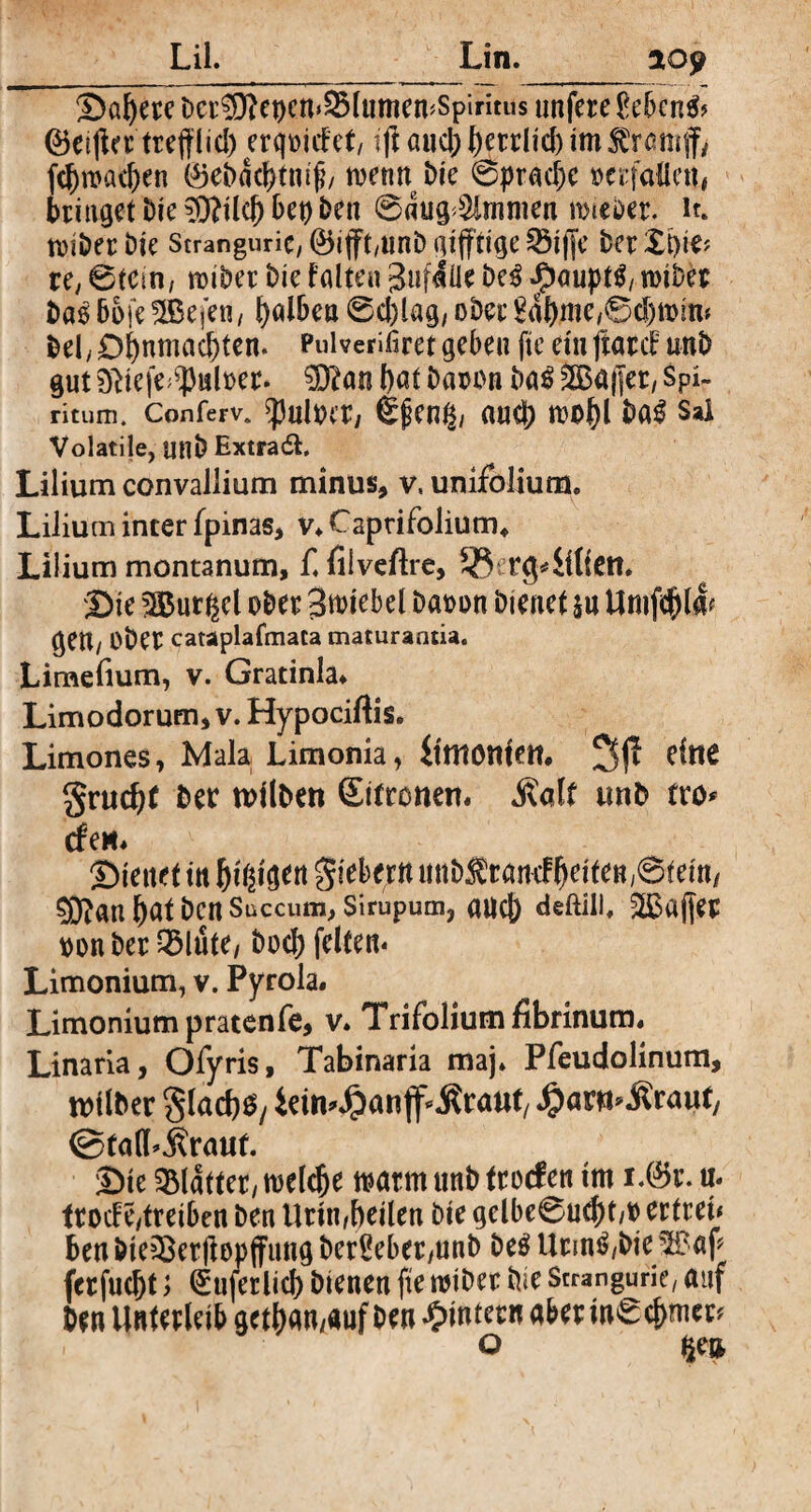 Scifere Der ?[}?et)cn<2Mumen<Spiritiis nnfete £ebcn& 0ei(ia trc(t(id) erliefet/ tf aueBBetrltd)im$ramfv fd)n>ad)en ®ebddr)tmfj/ roenn i>ie @pr«d)e »erfaßen, bringetDie3)Mcf)bet)ben ©dug^mmen mieber. ir. toiöer Dic ScranguriC/ @5ijft,unD giftige 58iffe Der S)ie> re, @tcin, roiber Die falte« gufdlle Deß ^aupt^/ roiber baß 66fe SSBefen, falben @cl)lag/ ober 8Äf.me,©cJ)tt>m* bel,£)fnmad)ten. Puiverißret gebe» fte ein ftatef uni) gut ?fticfe^ul»er. $j?an l)at ba»»n ba$ 5S3ajJer, Spi¬ ritum. Conferv. ^ultnr, Sßcng/ auef roofl Da£ Sai Volatile, utlb ExtradL Lilium convallium minus, v, unifolium. Lilium inter fpinas, v* Captifolium«, Lilium montanum, f. filvefire, 53 tCj4itiett. Sie bürget ober 3n>iebel Da»on bienet §u Untfefla? ge«/ Ober cataplafmata maturantia. Limefium, v. Gratinla» Limodorum, v. Hypociftis. Limones, Mala Limonia, ittttottfett# 3(1 eine grud)f ber n>llben Sitronen« j?alt tmb fro* den* Stettet in fingen fiebern unbÄ tarnf feiten ,©fetn, ?9?an fat benSüccum, sirupum, and) deftili. 2Bajfer »on ber QMüte, bod) feiten« Limonium, v. Pyrola« Limonium pratenfe, v. Trifolium fibrinum« Linaria, Ofyris, Tabinaria maj. Pfeudolinum, Silber glacfSy ietn^an jf^raut, #ar*t> Ürairt, ©falLÄrauf. Sie Blatter/ roelcfe roarm unb troefen tm i.0r. u« frocFc/treiben ben Urin,feilen bie gelbe6u$t,» er treu Ben bieißerf opjfung ber§eber,unb be$ Urm$,bie 3H?ap ferfuef t; (Suferlicf bienen fte miber bie Strangurie, auf ben Unterleib getf an,auf Den ^intern aberüteefmet* o