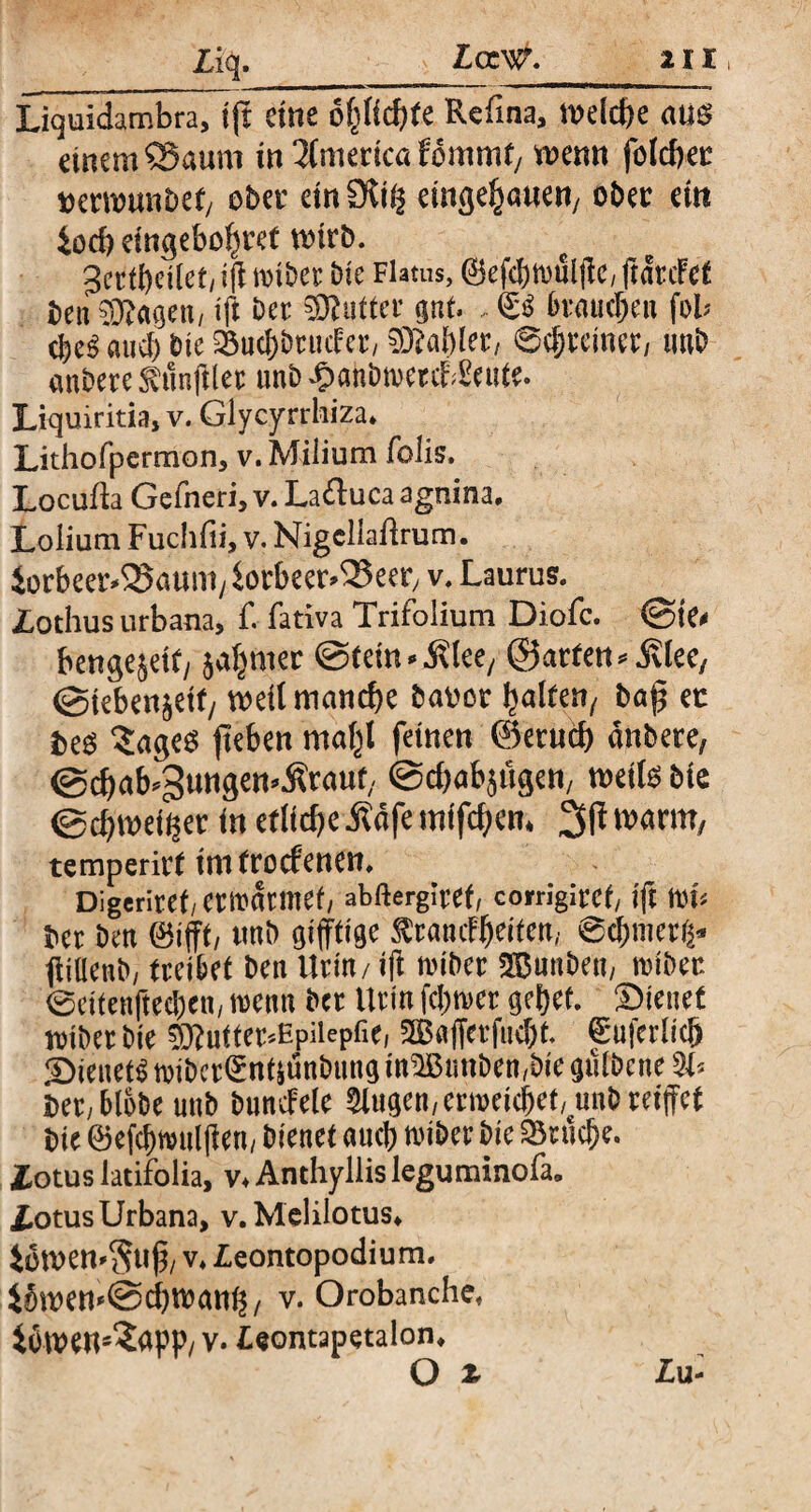 ; flg- Liquidambra, \ ft eine of^Ud^te Refina, melcbe am einem Saum in America fommf/ wenn folcbec ttermmi£>efy obet einSKt^ eingefallen/ oher etn Joch etnßebo^rct wirb. gertbeilcMft miber bie Flatus, ©efcbtruljlc, ftdrcFet beu 93?agett/ $ ö« SButter gut. , & brauchen fob $e$ auch bte 23ucl)brncFer/ 93M)ler, 6c|eemer/ imb anbere SamjUer unb ^anbwercKeute. Liquiritia, v. Glycyrrhiza. Lithofpermon, v. Milium folis. Locufia Gefneri, v. Lafluca agnina. Lolium Fuchfii, v. Nigcllatfrum. iorbeer^aunt/iorbeer^eer, v. Laurus. Zothus urbana, f. fativa Trifolium Diofc. ©ie< beugejeit, aafnter ©tein^lee/ ©arten ©teben^ett/ weit manche banor falten, bap ec fceg ^agee: jteben mafl feinen ©erncb dnbere, @cbab*3uttgen*Ätauf, ©ebabjöge«, weife bte ©ebtaeffcet in etliche Äafe mifefem 3fi warm, temperirt imtroefenen. Digcriret/ermdrmef abftergiref, corrigiref ift trt< ber ben (öifft, unb giftige ^rancFfeiten, @cbnierg* ftillenb, treibet ben Urin / tft miber ©unben, tribec 0eitenfted)en/ trenn ber Urin fcfnter gebet. Bienet iriber bte 5ftutter*Hpilepfie, 3B«fferfnd)t fruferlicb Bienet^ tribcr^nfiunbttng m$ßtmben,bie gulbcne 21* i>er,blobe unb bündele 3lugen, enrekbefunb reifet bie föefcfMtlf en, bienet ancb triber bic Bruche, iotus latifolia, v* Anthyllis leguminofa, Zotus Urbana, v.Mclilotus* 4owett'$uf, v* Zeontopodium. JSwemScbwatt^, v. Orobanche. 4öwens<£apP/ v. Zeontapetalon. O 2r Zu-