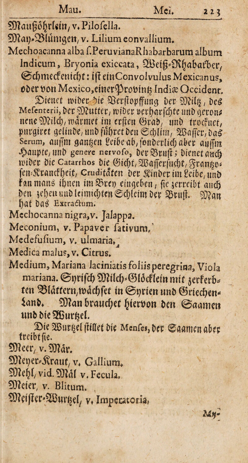 2Z5 v* Pilofella. SRat^SJlumgen, v. Lilium eonvallium. Mechoacanna alba f.FeruvianaRhabarbarum album Indicum, Bryonia exiccata, @d)mecfemcbf: tfL dnConvolvulus Mexicanus, Ober ttem Mexico,dner^3rot>tn^ Indiae Occident ©tenet miber Die SJerflopffung Der ^iig, Dct> Mefentcrii, Der SRutter, n>|Der mtb geron* nene 03dlcl)/normet im erftm ©raD/ nnb tmfnet, purgtret gelmDe,ttnD fn&rct Deu ©c&Bm, Gaffer, DaS Serum, au ffm gangen Bcibe aby fonDetlid) aber anfjm -5>aupfe> unt> genere nervofo, Der sBtufn Dienet anc§ im'Der Die Catarrhos Die ©iebt/SBaffcrfiicbt/grango* fen^rancfljdf, Cruditafen Der finDerim £dbe, nnb f an m«n£ tljnen im S3tet) eingeben, (te verreibt and) Den leben unDleimtd)ta6d}[eim Der 33rnji 03?an bat ba$ Extra6Uim. Mcchocanna nigra,v. Jalappa. Meconium, v. Papaver fativuro/ Medefufium, v, ulmaria» Medica malus, v. Citrus* Medium, Mariana laciniatisfoliisperegrina. Viola mariana. @t;nfcb SDWd)*©I6cf(dn mit jerferb* feti ^Idffeni/tDdcbfef m @pnen unb ©riechen* ianD» 50lan brauchet gerben Den ©aamen uttDDteSBur^el. ©te Gurgel füllet Die Mcnfes, Der ©aarnen aber freibtfte. SOfaer, v. 9Rdr. SJJet) ergraut/ v* Gallium» 9)iebl/ vid.SBdl v. Fecula, Sftcfcv, v. Blitum. 5Wdfber#5ßnvgeIy v* Impeutoria^ Mij*