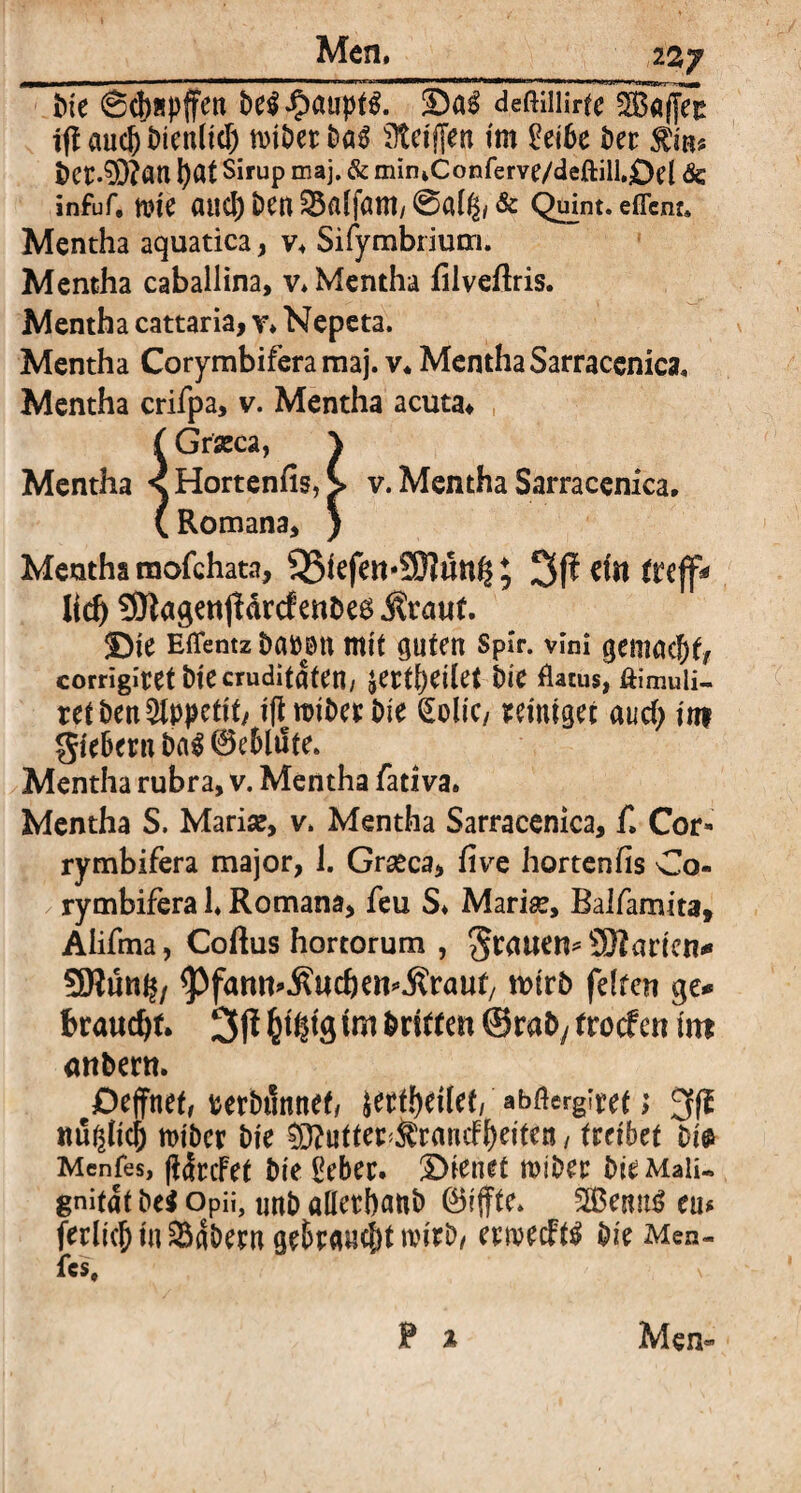 __ 2 2j tue @d)Äpffcn behaupt#. ÜDn$ deßiilirte ^Bafjer iff aud) Dienlicf) mibetböS Steiften im £ei6e Der bct.$3?an l)at Sirup maj. & mintConferve/deftill,£)el & infuf. nn'e aucl) Den ® affant/ @al& & Quint, eflcnt. Mentha aquatica, v* Sifymbrium. Mentha caballina, v* Mentha filveflris. Mentha cattaria, v* Nepeta. Mentha Corymbifera maj. v, Mentha Sarracenka« Mentha crifpa, v. Mentha acuta* f Graeca, \ Mentha ^HortenfisA v. Mentha Sarracenka, (Romana, } Mentha mofchata, Q3iefett*9)Iün^ ; 3ff ein trejf* lieh 3JlngenjldrcfenDe6 Äraut. !Die Eflentz Damm mit guten spir. vlni gemacht, corrigiretDiecruditdten/ jertijeilet Die flatus, ftimuii- ret Den Appetit/ iftroiDe* Die golic/ reiniget aud; im gfebern M 0e6lute. Mentha rubra, v. Mentha fativa. Mentha S. Maria?, v. Mentha Sarracenka, f, Cor- rymbifera major, 1. Graeca, five hortenfis Co¬ rymbifera 1* Romana, feu S* Mari^, Balfamita, Aiifma, Coftus hortorum , grauen* SERarten* 3Rut% ^fann^ueben^raut/ roirD feiten ge** braudjf. 3f* Ws ©rafy froef en int atiDern. Dejfnet, rerbiinnef/ ittitytiUti abßergiret > 3(f ttughei) n>iber Die ®?utter^rnrnfbeiten, treibet Di$ Menfes, ftdrcFet Die Oebec. ^Dienet miber Die Maü-. gnitat De* Opii, imD aUctbanD 0iffte. 2Benu6 ein ferlicl) in labern geBrandjt mitD, eewecFtä Die Men- fcs, P % Men«