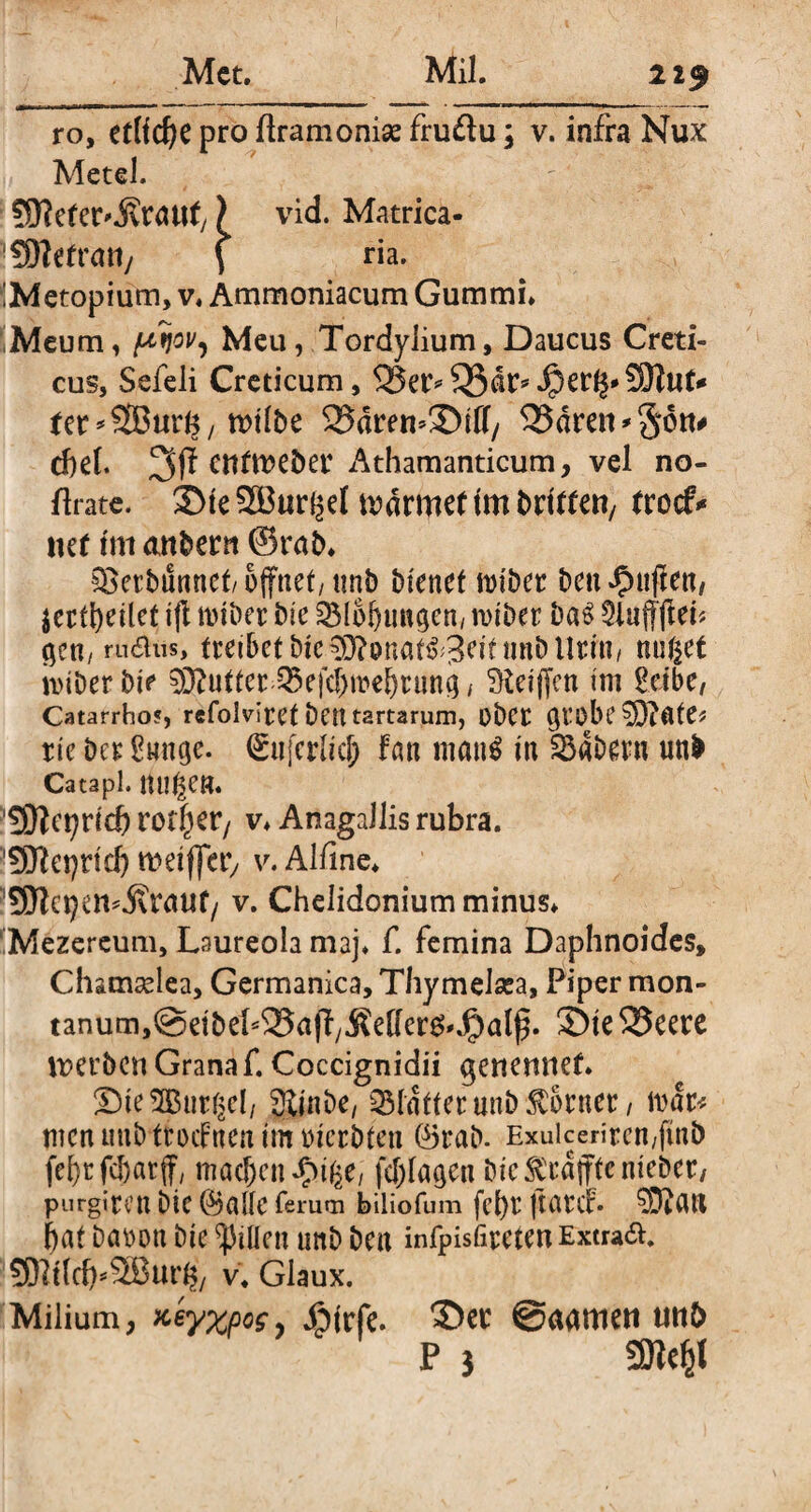 Met. Mil. ro, etliche pro flramonise frudu ; v. infra Nux Metel. ÜKcter^ratlf/) vid. Matrica- •SJleiran/ f ria. iMetopium, v. Ammoniacum Gummi. 'Meum, Meu, Tordyüum, Daucus Creti¬ cus, Sefeli Creticum, Jperi^SlRut* fer^SBur^/tDtlbe 25dt4em®if(/ 525dren ^ §6n# d)eI. 3|? enthebet4 Athamanticum, vel no- firate. 3>te 9Bur(^d tvdrmcf im Dritten/ ttod> nef mt an&ern ©rnb. SSerbunnef/öffnet/tmD Dienet rciber Den puffen/ $ertl)eilet iff ttttber Die 3Moi)tmgen, rciber Da$ 5iuffffeb $en/ rudus, treibet Die SERonat&Britunbtlrin/ nutzet n>tDer Die 93ttitter ^eff!)ioei)tung, Sieiffcn im 2äbc, Catarrho«, refolvirct Den tartarum, oDet Qrobe$0?flte* rie Der Snnge. (£uferlicj) fan nuutf in SBdDern unD Catapi. nugen. SRc^rid) rotier/ v. Anagallis rubra. 'Sfteqrid) meifjet4, v. Al/ine. ?5D?e^emj\rßUf/ v. Chelidoniumminus. 'Mezereum, Laureola maj. f. femina Daphnoides, Chamselea, Germanica, Thymelasa, Piper mon¬ tanum, ©riDeL^Saj?/SDte 25eere werben Grana f. Coccignidii genemiet. ©ie^Burgel/ JjynDe, 2Mdftermib$orner / tudt* men mtb troefnen im oierbten ÖraD. Exulceriren/finb fef>r fefjarff, machende, fdffagen Die Sttdffte niebet/ purgiten DtC ©nfie ferum biliofum fel)t jtfltlf» (jat Daoon Die Rillen unD Den infpisfircten Extras SMcfpSBurt^ v. Glaux. Milium, Keyxp°$> Jpirfe. ©aamen ttnb P 3