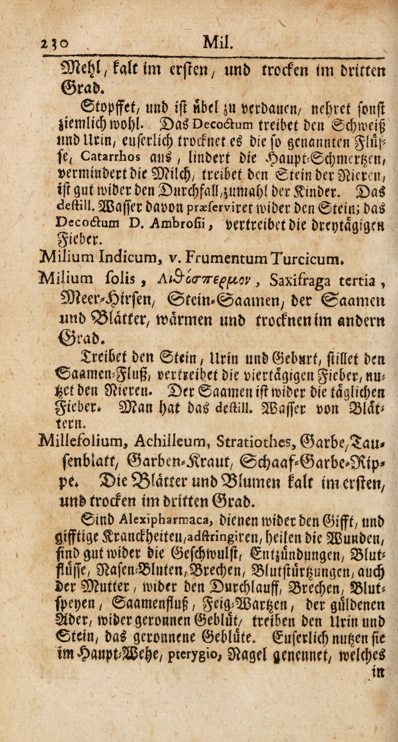 2^0 Mil. t falt Im cr(?e«/ tmb trocfcn im britfm ©rab* <Stopffct, unb ift nbel j« verbauen/ nef>rct fonjt jtemltcfmof)!. :Da$ Deco&um treibet ben 0c!)fteiji unb Urin, eu (erlief) trocFnet e£ bie fo genannten giup Ui Catarrhos cm$, linbert Die ^aupt^cbmcrgen, t>erminbertbie$D?ilcfj, treibet ben 6tein ber Öderen, ift gut miber ben Stitd&falfjuma&l ber $inbet. !Da6 deftiü. ^Bajjer bavon prxfemret miber ben 0tein; ba£ Dccoaum D. Ambrofii, vertreibet bie breptagigm Sieber. Milium Indicum, v. Frumentum Turcicum* Milium folis, A■'ßornrefpoy, Saxifraga tertia , SBeeMpirfen/ ©feim@aamen/ ber ©aamm imbSSldrtet/ mdrmen unb troefnenim anbertt ©rab* Xreibct beit 0tein, Urin unb ©eburf, ftittef ben ^aamemgiug, vertreibet bie viertägigen gieber, nm $et ben Vieren. 2)er ©aamett tff miber bie t<fglichen Sieber* 2D?an f)«t ba$ deftiil. 3Baffer von 031<ff fern. Millefolium, Achilleum, Stratiothes, ©arbe/'Jau^ fenblatf, ©arbemitremf @c^aaf @arbe-9vtp* pe* ®te33fätter unb^Mumen fair imerftett, wtb froefen im brieten ©rab. 0inb Alexipharmaca, bienen miber ben ©ijft, unb öijftige ^rancbheiteu/adftnngiren/ heilen bie SBunben, ftnb gut miber bie ©efebmulff ^nf$i!nbungen, 33lut* pffe, Olafem33lutenAS3rec()en, 331utpr£ungcn, aud) Der Butter, iviber ben Sutcfjlauff, 33recfjen, 23luU fl>et>ett/ 0aamenp§, geig^atfym, Vergebenen äber, miber geronnen ©eblut/ treiben ben Urin unb Cteitt/ ba$ geronnene ©ebliSfe. 0uferIkljnu($en|te im #aupt® ehe, pterygio, Otagel genennet, meines tit