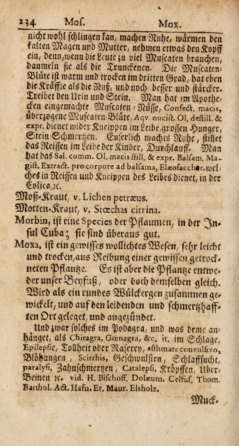 ZH Mof. Mox. ^ofjTf^Üngen fan, machen mimen Den falte« Stagen nnb ?3?utfec/ nehmen ctmß Den $opff eitt/ bemt/menn Me Saite ja Diel SRufcaten brauchen, taumeln fte alß Me Xrumfenen. £)ie 2)?nfcatem 35lute t(i warm unb fmfen im briften ®tab, hat eben Me Geaffte alß Me 3hif( unb noch bejjer ttnb jtartfer. Xcetbet ben Urin unb (Ölern. 03?an hat tm gipot&e* dfen emgemacljtc SRufcafeit > Kliffe, Confe&. macis, überzogene ^ufcatem&lnte/ Aqv. nudft. 01. deftiu. & expr. bienet miber tfneippe* im Seibe,großen junger, eteinfufedkf) mad)tS SRu&e, (littet . Das fRefflcn tm Selbe ber SCinbcr, SuK&Iauff. man bat baß Sal. comm. OL maeis ftilj. & expr. Balfam. Ma- gift. Extrad. pro corpore ad balfama, Eiaeofacchir.roCb <M in SRetflen unb kneippen be$ Seiber Dienet/ in ber €olica,tc. SJlo^Äwuf/ v. Lichen petrseus. SRotfett^caut/ v* Stcrchas citrina» Morbln, tfl eine Species Der Pflaumen/ i« Der ful Suba; fte ftnb überaus gut* Moxa, tfl etngeroijfes »offfebfes SBefeti, feftr leicht unb troefeu/aus Reibung einer genüffen getroef* ueten ^3ffan^e. (Es ijf aber Me <Pflai% mtw* berunferSSepfup, ober fcßd)bemfelben gleicf). SBtrb als ein runbes SBüfrfergen jufaromen ge* m'rfeff/unbaufbenleibenbett unb fcbmert^ajf» ten Ort gelegen unb mtge^üttbef. ctinbjmarfokhe$ int ^obagta, unb mß beme am banget/ als chiragra, Gcenagra, &c. it. im 0d)!age, Epilcpfie/ Tollheit Ober SRafetet), »fthmatecoimiliivo, ^Blobungeu , Scirrhis, @efcf)tt>ulficn / €cj)lö|ffuc[)t/ paraiyfi, 3abnjcl)mer§.en / Cataiepfi, ^rbpffen/ übe* deinen K* Vid. H. Bifchoff. Dolaeum. Celfuf, Thom. Barthol, A6L Hafn. Er. Maur. Eisholz, SJlucf*