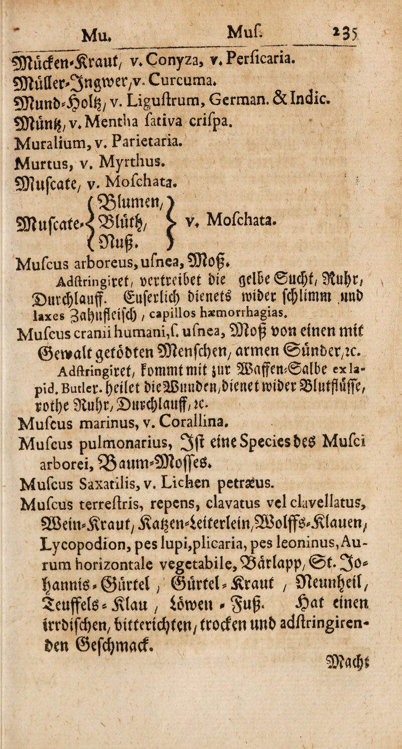 *35 Mu. Muf.__ iRürfm^raut/ v. Conyza, v. Perficaria. Sfltufler^ngwer/V. Curcuma* 9flunb*Jj?oh$/ v. Liguftrum, German. & Indic, 5Dtüttf$/V* Mentha fativa crifpa. Muralium, v. Parietaria. Murtus, v. Myrthus. £91ufca(e/ v. Mofchata. (55(umert/> 3JIufcafeK951ut|/ > v* Mofchata. (Sftuß. > Mufcus arboreus, ufnea, 5BIof • Adftringiref, Dcrtrcibet Dic gelbe ©udjf,Sta^t/ ©ur^löuff. ©uferltd) Dienet^ miDet: unb laxes 3«|)ttflcif<6 / capillos hsmorrhagias. Mufcus cranii humani,C ufnea, SSHof 00 it einen ni it ©etoalt getobten SSHenfcben/ armen ©imberbe. Adftringiret/ Fommtmit jur 2ßaffetn@albe exia- pid. Butler, feilet bie2Bunbenybienet toiber Slatftöfie, rotfye 9tul)ry Durc&lauff/k. Mufcus marinus, v. Corallina. Mufcus pulmonarius, eine Species be$ Mufci arborei, 5Sattm*3Koffeö* Mufcus Saxatilis, v. Lichen petraeus. Mufcus terreftris, repens, clavatus vel clavellatus, SBettvÄrauf/kcU^en^eiterlein/SBolff^filauen; Lycopodion, pes lupi,plicaria, pes leoninus, Au¬ rum horizontale vegetabile, *33drlapp/ @f. 3o* gannis *@urtel, ©ürteL kraut , Sfteunljetl, ?euffete * Älau , Soweit * §u$. ^)at einen irrbifeben, bitterkfyten/ troden unb adftringiren- ben ©efctymacf. 5}?ad)$