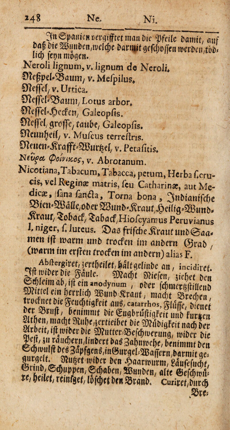 SnepMicHvergiftetmaaöie1Weile Hamit, auf f0,? ?te ^w«den,melcf)e darnut ge fcfmffen werten,tob Uw fco« möge«. Neroli lignum, v4 lignum de Neroli« ÖteßpeWJatmi/ v. Mefpilus* SReffet/ v« Urtica. SleflefrSJaum, Lotus arbor« Oleffet^erfci.,. Galeopfis. «kP/ taube, Galeopfis. Slcutifytit/ v. Muicus terreflns. 91 tuen* j? ra (fLSBur^et,, v. Peta litis« Nevfa (poivijccfy v. Abrotanum. NicotianasTabacum, Tabacca, petum, Herba Hcru« cis, vel Reginae matris, Leu Catharinse, aut Me¬ dice, fana Lancia, Torna bona, 3ndinmfcf)e ^temWMe,obevSStmb^v aut/^eiligWnb* Mvaut, <obacf/ ^abacf/Hiofcyarnus Peruvianus L niger, C luteus. Sas frifebe .Kraut und@aa* irten ift warm und troefen im andern @rad , (warnt im erfreu troefen im andern) alias F. Absfter«fr^i^(6ci(ei/Wt gelinde an, incidiref. ander die gaule, g»«fa men, \kfat de« 0cpleim ad, i(t em anodynum , oder fc&tnerßüilieiih ptiirel em berrliel) Sßuud ^rauG macht «Brechen troclnet die geucfjtigfeit au£/ catarrhos, glutte/ dienet j>w »ruft, benimmt die (gtigbrJfffgFeiT tml fursci Sitten/ maeöt miibe,*ertieibef die SMdigfeit nad) der ^rbcit; leider die ^Wter^efcbmerung, nuder die 0Amnift w3*«*34nnjeJ)e, benimmt den fccfmu WSapfgen^m^urgebBaiTern/datmit ae> gurtjclf. sauget nuber den ^aarnnjrm, Haufefucbt, ^^en, alte @eftymV tCl heilet, remfget, lofc^et den »rattb* Curiret,dntclj »re*