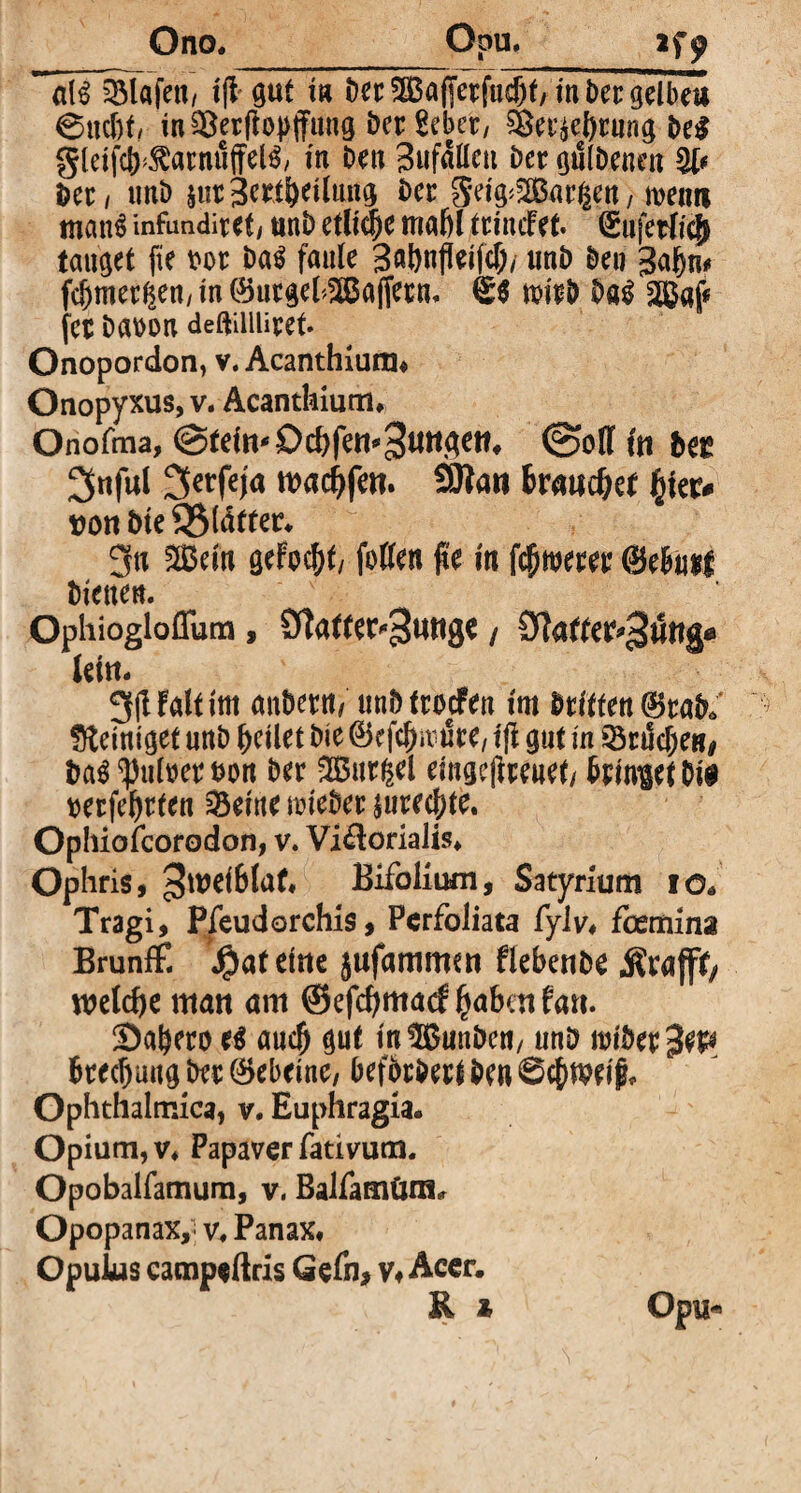 Ono. Opu. 2f^ üü^lafett/ 1(1' gut in Der 5S$a(Jerfucf)f/ in ber gelbe« ©uc&f, in Sßerfiopjfung Der Seber, SBer^brung De$ gleifcb^arnuffelS, in Den Bufallcn Der gmbenw Der / imD äurjertbeilung Der gei^2Bar||ett, menn man$ infundiret, unD etliche mahl trincFet. €uferffej> tauget fte m Da$ faule 3aönfleifc&/ unD Den gähn* fcf)mer^en, in ©urgel^ßaffecn. 6$ mb Da$ SBaf« fet Dam deftiiiüret. Onopordon, v. Acanthiurn« Onopyxus, v. Acanthium* Onofma, ©teilt* Dd)fett*»3^3^* ©off fit ^nful 3erfefa warfen. SKatt brauchet 1%\tu von Dte 3$tätter* 3a Sein gefoc^t/ fotten #e in fernerer ©e&uif Dienen. Ophiogloflum, Ötatter^unge / Cfiafter^uttg« lein* 3(Ualtim mtöern/ unD troefen im Dritten ®rab6 peiniget unD feilet Die @kfch«m5re, fff gut in SöriScfjeB* ba$ ^ufoerm Der Gurgel eingejireaet/ Dringet Dt# mfehtten SSetne nueber jurechte. Ophiofcorodon, v. Vi^orialis* Ophris, »{wdBfaf« Bifolium, Satyrium iö. Tragi, Pfeudorchis, Pcrfoliata fylv* foemina Brunff. J^at eine jufammen flebenbe jfrafff, welche man am ©efcfymatf habatfan. Sabero e$ auch gut m®unDcn, unD Brechung Der ©ebeine, beforDert Den Schweif* Ophthalmica, v. Euphragia. Opium, v* Papaver fativum. Opobalfamum, v. Balfamünt* Opopanax,' v. Panax* Opulus camp*ftris Gefn, v, Acer. R M> Opu*