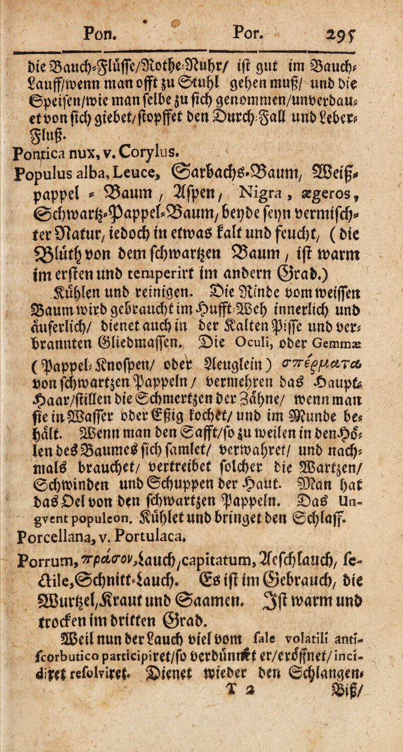 Pon. Por. 29 f bie 35au(^«0Iujfe/3tot5e^tt^r/ tfl 911t tm £3aud?? £auff/menn man offt &u 0tul)l ge()en muß/ unb bie 6petfen/irte man feibe 5« fic^ genommen/unperbam etponjtdjgtebet/flopffet ben Smrcft.gafl unb£ebc& gluß. Pontica nux, v. Corylus. Populus alba, Leuce, @arbacf)g»5Jaum/ SBetf* pappel * 25aum , 2(fpett/ Nigra, segeros, @d)mar^^3appeb25aum/ 6epbe fepn permtfdj* ter Sftafur, tebocfy tu etwas falt unb feudjt, (Me 55(«tfjt)on bemfc^mar^en 2?aum, tß warnt tm erftenmtb temperirf tm anbern @rab.) $u()len unb remiaen. £>fe Ütmbc pomwetffen S5aummirb gebraud)tim*C>ufft tnnerltefy unb duferlid)/ btenetaud?m ber halten spiffc unb Per? brannten ©Itebmafifem SMe Oculi, ober Gemmas (^appel^nofpen/ obet Steuglem) mefpare* ponfcfjwarfym^appefn/ Perme^ren baß £aupfe Jbaar/ffrllen bte 0cf)mert£en ber 3d(>ne/ wenn man ftetuSBaffer ober(£gtg fodjet/unb tm $9?unbe be? bdlt 2Benn man ben 0afft/fo $u weilen tn ben^d? lenbe$SBaumeSfid)famlet/ Pcrwaljrcf/ unb nad)? mald brauchet/ pertretbet folcbcr bte 2Bart$en/ 0cbmtnben unb©d)uppenber fyaut $D?an pat baS Del pon ben fd)Wurt$en Rappeln. Un- gvent popuieon. $u()let unbbnnsetbeu 0d)laff. Porcellana,v. Portulaca. Porrum, ?rpMro^Jaud)ycapitatum, 2fefcf)faudj, fe- &ile,@d)nitt4aud). (Ss tff Im ©e&raud), bte SEBur^el,.Kraut unb @aamen, warm unb trocfen tm briffen @rab. SÖfotl nun ber £aucb Ptel Pont fale volatili antt- fcorbutico participiret/fb perbunröt er/ertfffncf/ind- dwt refolviret» JjDtenet Wteber ben 6d}lamjctn x a &if/