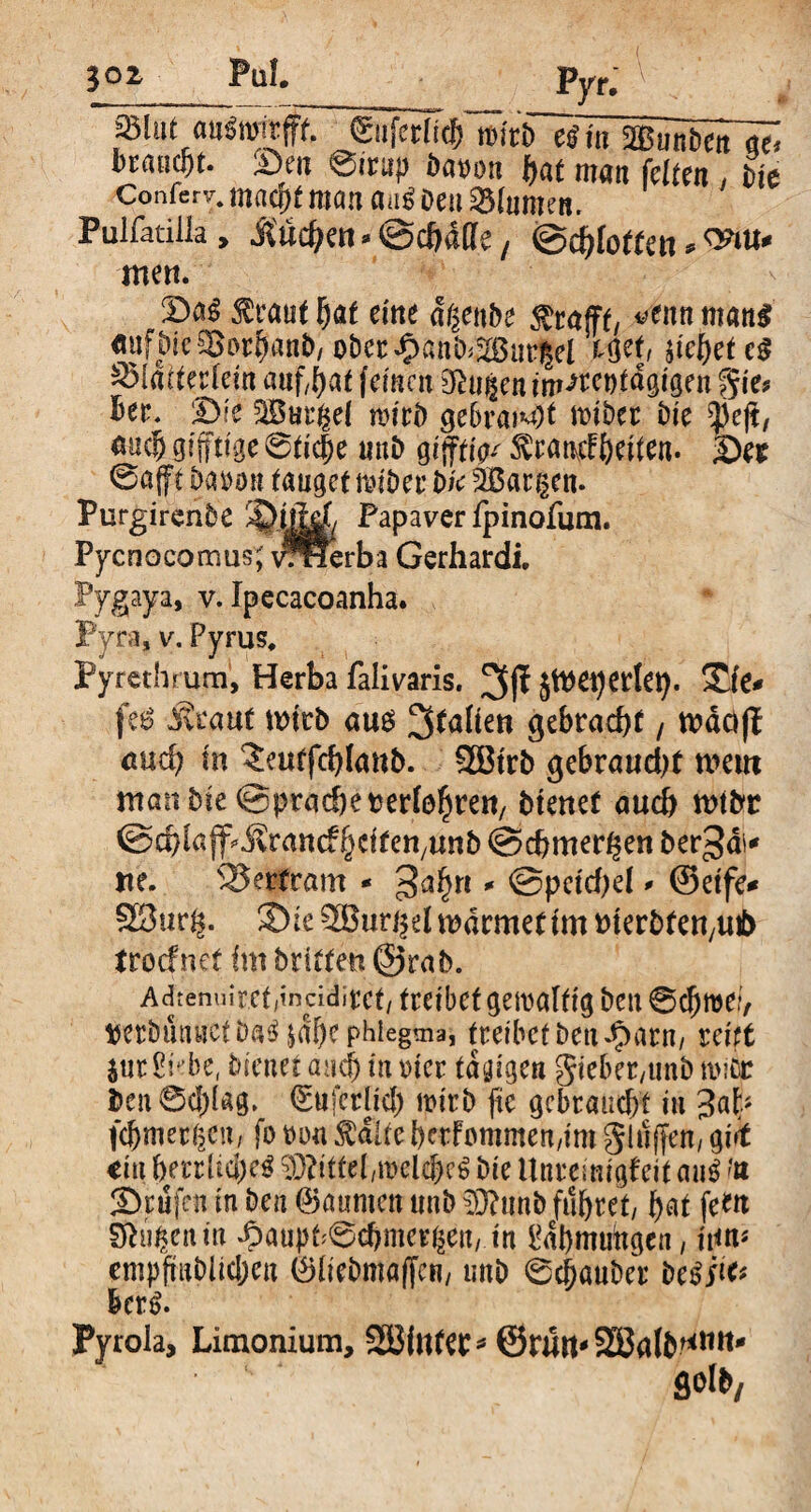 «Blut «ttinritfff. Cufcttic^rcirb^AmäBÄt’^ bcauc^t. Sen Sirup Datum i)at man feiten , Pie Confer^ maq)t mön aa^ Deu Blumen. Pulfatilla> Äucben * ©chdffe, (gdhfotten * men. Da^ $raut [jaf eme dßenbe $ra(ft, *>tnn mang «uft)ie 5Bar^an&/oDec^anb^ur^cl Wt, siebet eg S3fdtter[eln auf^af (einen öhfjientm<wt)tdgtgen $k* See, Die SBurßel mitb gebraut bte 0ejt, m$ giftige 6tlc|e uni) glffttV fötmfyttten- ©e* @a(ft ba*u>n tauget mlber bk 2Bar§en. Purgirenbe Papaver fpinofum. Pycnoeomus; vrHerba Gerhardi. Pygaya, v. Ipecacoanha. Pyra, v. Pyrus, Pyrethrum, Herba falivaris. 3f? jttmjerlet). £(e* fe£ Mtaut wirb am 3^ften gebracht / wäöfl auch In 'Jeutfchlanb. SBtrb gebraust mein manbleQprachetjerföh^n, btenef auch wtbr ©chiajf^rancfhtltcnyunb @chmer($en ber^ai* ne. Bertram - 3a^n * Speichel* ©elfe* SBurg. ©le 9®«ri$d warntet Im merbfett/Uib troefnet Im britten @rab. Adrenuirct/tncidirct/ treibet gewaltig Den @d)roe/, verbütnictDa^ |dbe phlegma, treibet Den Jparn, reift jur Sh’be, bleuet and) In wer tägigen gleber/tmb n>:Cr ben0d)lag. ©ufcrlld) wirb fte gebraucht tu 3al> fcbmertjcn, fo t>ou $ditc berfötttmen,lm Seifen/ gj,f €ui berrlrnjeg Mittel ,mclcbe6 Die Unreimgfelf au$ ?a ©rufen In ben ©aumett tmb $ftnnb führet/ hnt fern Sfeufccnm dpaupt^chmer^eu, In fttbmuitgen, lt<n* empfmblldjen C!)[ieDma(Trn/ unb ©cj)auDer beßfa herß. Pyrola, Limonium, SBintec* ©rutt* S33alD^ttit- flolb.