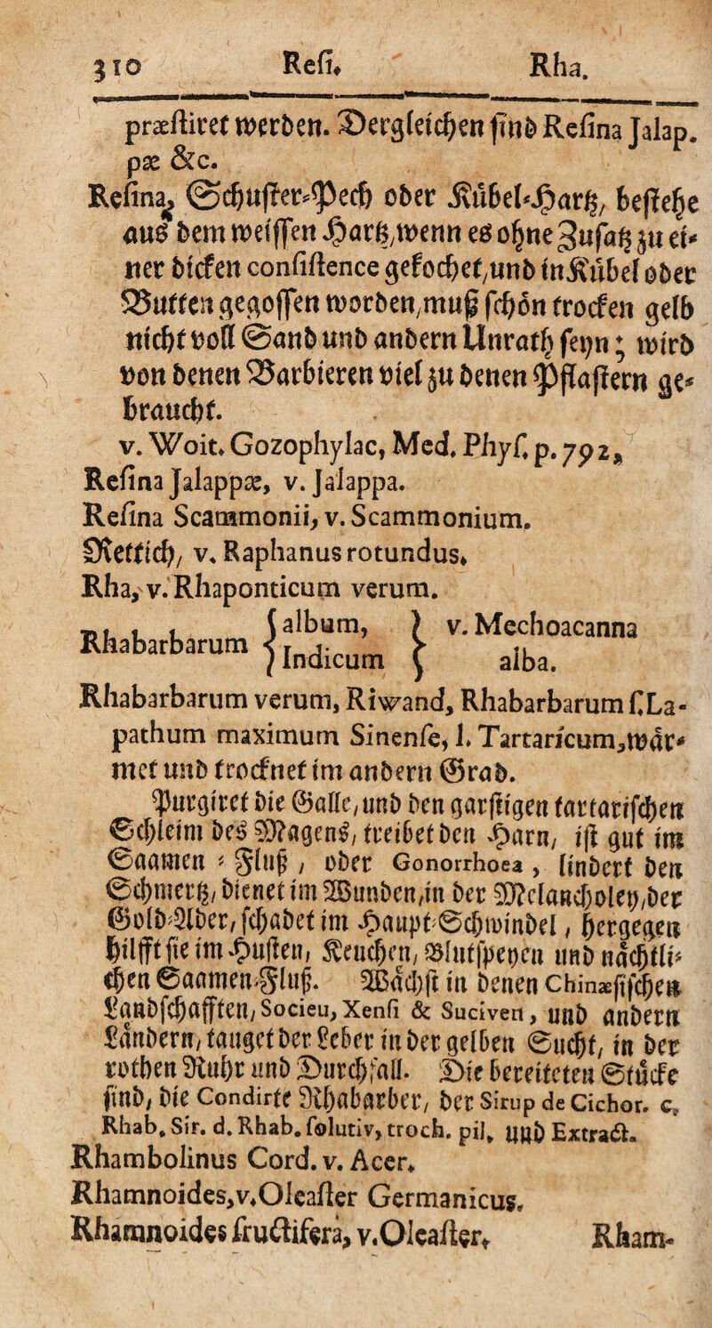 praeftiret n>erJ>en. ®erg(etd)en ptjb Refina Jalap. px &c. Refina^ @c&aj?er*<pec& ober .ßt&ebJpar^ fcejlefje <tu$ bem n>etffe« ^ar^wentt eö ogne 3ufa§ ju et* tter tiefen confiftence gefoebet/tmb itt&ubel ober 535«fren ^egoffen toorbett.muf fdjon troefen gelb titc&f ooß @anb tmb anbern Unratf^ fepn; wirb Dott bene« barbieren tnel ju betten Raffern ge* braucht. v. Woit. Gozophylac, Med, Phyfi p. 7p 2, Refina Jalappse, v. Jaiappa. Refina Scammonii, v. Scammonium. Svefftcfy/ v. Raphanus rotundus* Rha,v.Rhaponticum verum. “*■**“» j£SSn i Rhabarbarum verum, Riwand, Rhabarbarum CLa- pathum maximum Sinente, i» Tartaricum^tonc* met imb trocf net tm artbertt @rab. purgitet bie ©affc/unb ben garftigen fartarlfcten 6d;leim be£ 03?agen$, treibet bett Jparn, ift gut tm 0aamett * gltljj , ober Gonorrhoea , (inbcrf beti 0cj)mcr g, btenet tm 2Bunben,in ber SOManc&oletbber ©olb^lbcr,fcf)ßbettm ip<uij)t;6cf)n)mbel, hergegeu büfftfietmJulien, $eucf)cn, #httfpet)en uttb nac^li* eben 6aamen$lujj. 2BdcJ)ft in benen chin^f^e» l?anbfcbnfftett/Socieu, Xenfi & Suciven, unb anberti Sanbern/ tauget ber £cber in ber gelben @ucbt/ tn ber rotben 3M)r unb ©ureali. £>ic bereiteten 6fucFe finb/ bie Condirfe 3i()abarber/ ber Sirup de cichor. c» Rhab. Sir. d. Rhab. folutiv, troch. pii. uu& Extrakt. Rhambolinus Cord. v. Acer* Rhamnoides^Oleafier Germanicus, Rhamnoides fruftifera, v.QIeaffcr* Rham-