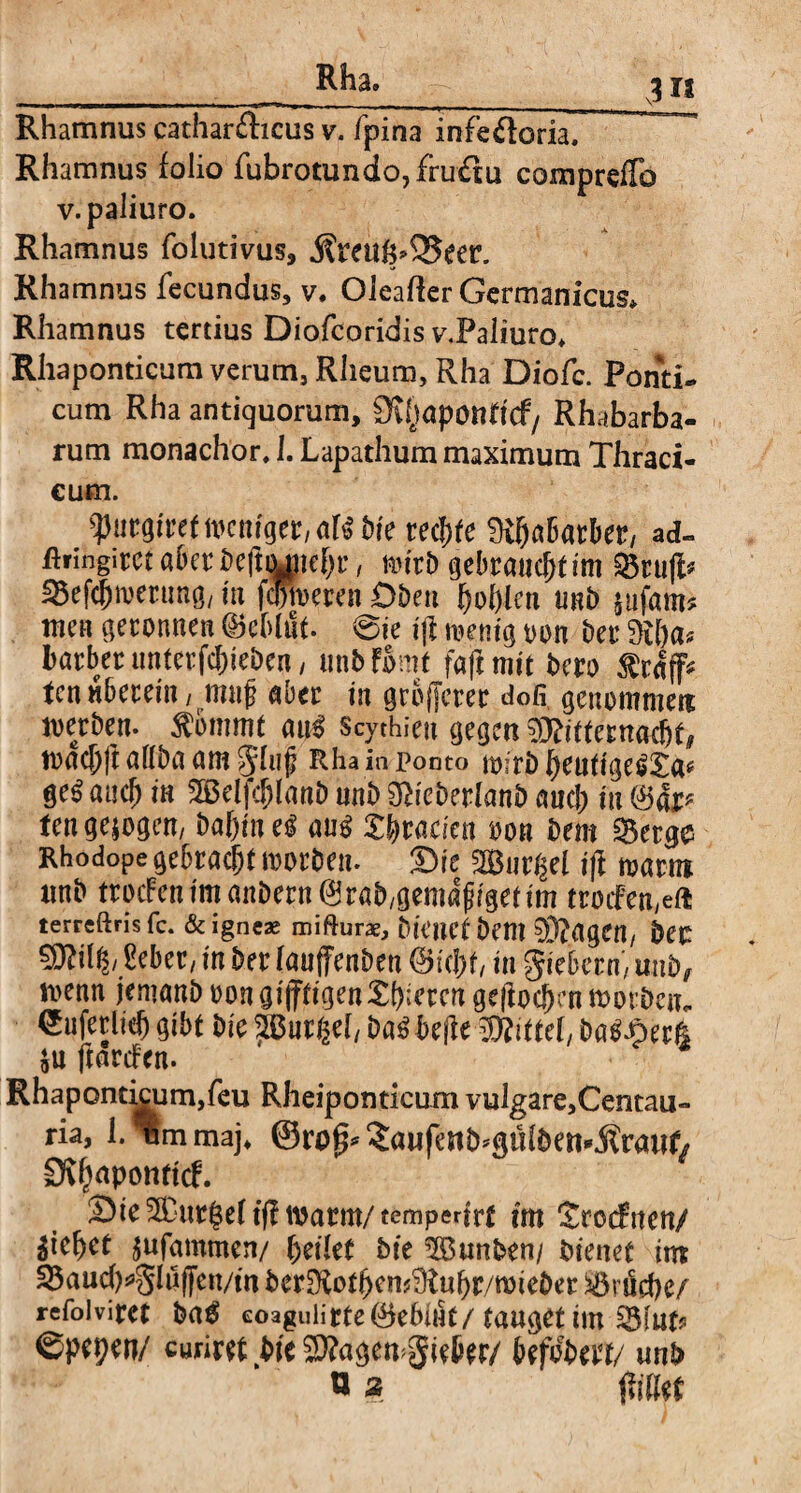 Rhamnus cathar&icus v. fpina infe&oria, Rhamnus folio fubrotundo,fru<Su comprefTo v. paliuro. Rhamnus folutivus, $reuf$>35eer. Rhamnus fecundus, v. Oieafter Germanicus» Rhamnus tertius Diofcoridis v.Paliuro* Rhaponticum verum, Rheum, Rha Diofc. Ponti¬ cum Rha antiquorum, D^aponticf/ Rhabarba- rum monachor, 1. Lapathum maximum Thraci- cum. ^urgfret weniger/aK Me rechte Mjabarber, ad- ßringitcuberbeftojtebr, wirb gebraut im Söruft^ SBefc^mertmö/ in fameren Oben bohlen unb $ufam* men geronnen (Beblttf. @ie ijf wenig oon Der Diba* barber unterfc^ieDcn, unb fomt faji mit Dero $r# ten «herein, muf aber in größerer dofi genommen werben. $6mmt at$ Scythien gegen 93?itternacbt# toacf;ft allDa am 51uf Rhaia pooto wirb beuttgeSXa* ge$ auch in 2Belfcblanb unb icberlanb aud; in <3äp ten gezogen/ babtne^ au$ Xtymkn oon Dem §Betg$ Rhodope gebracht morben. Sie 2Bur$el i|f warn unb trodFenimanbern^rab/gemafigetim trocFen,eft terreftrisfe. & igneae mifturae, bienet bent 0D?agC«/ bet ?D?il^/ Seber, in Der lauffenben ©id)f, in fiebern, unb/ menn jenianb oon artigen Xbiercn gejtoc&cn worben- mm gibt Die 2Bnrßel, Da£ helfe Mittel, bafl&erfc $u ftardFen. Rhapontkum,feu Rheiponticum vulgare,Centau- ria, 1. *um maj* ©rop* £aufe«b*gülbett*.ftrauf/ Dvb^pottttcf. Sie 5Dur|eft(l warm/temperirt im Srocfiten/ Riebet jufammen/ feilet Die $öunben/ bienet im 3$aud)*ghi(fen/m berüXotbcnfÜtubr/wieber iöruebe/ refolvifet eoaguiirte0e6int/tauget im ^Biutp ©pepen/ wiret bie 2)?ageu^ieSer/ befobert/ unb n» $\M