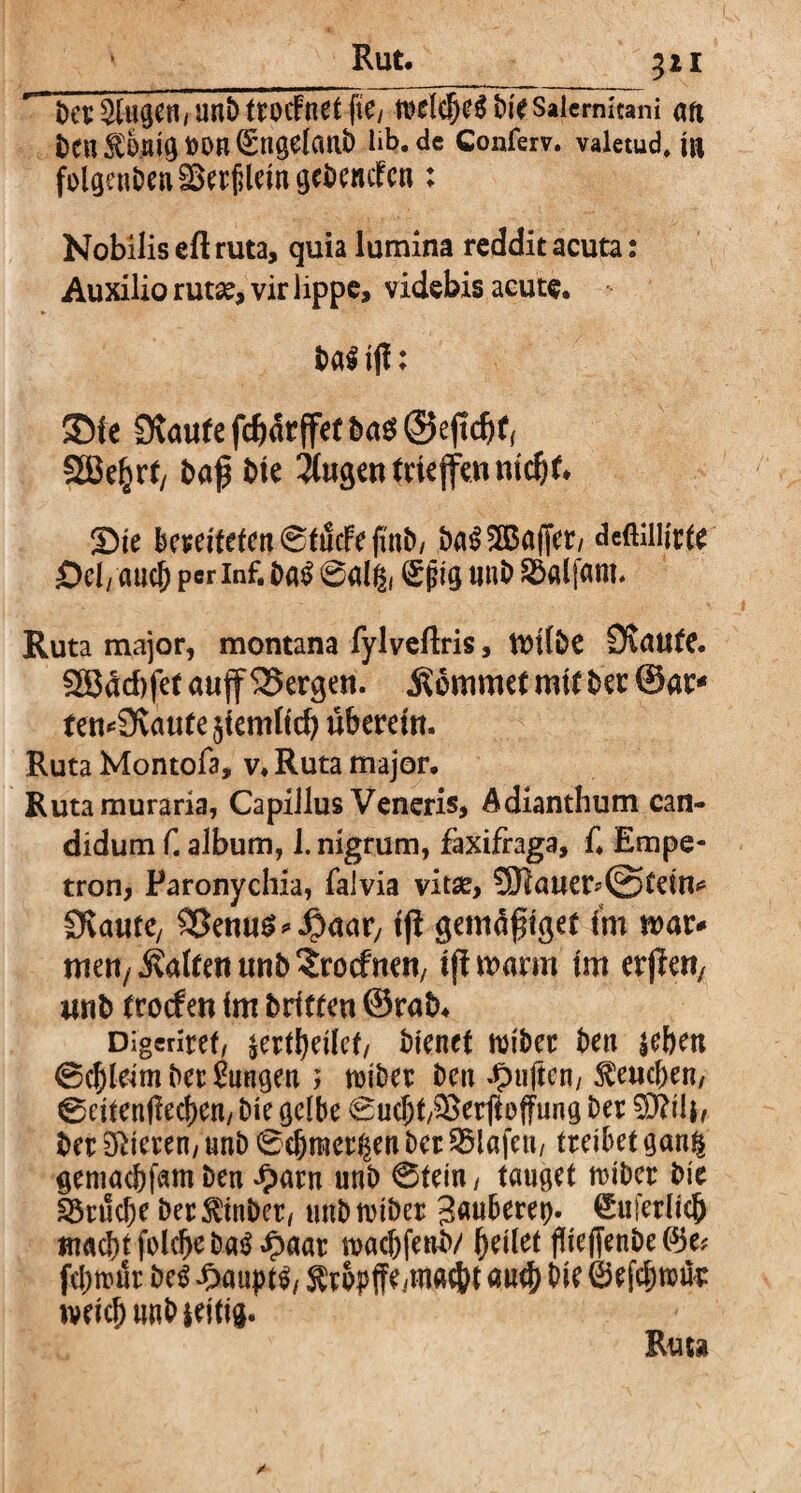 ^ i>et klugen / unb trocfnet fte/ welches bie Salernitani an ben$önigUOn@;ngelmib lib.de Conferv. valetud. in folgenbenäkrfileingebenctcn: Nobilis eft ruta, quia lumina reddit acuta: Auxilio rutae, vir lippe, videbis acute. ba$ ifl: ©ie 9vau(efcbatffe(buö@ejtcb(( tj ba$ bie $ugentrie{fennict)t, Sie bereiteten 0tucFefmb/ baSSKSaffer, deftillirte Sei/ and) per inf. baS 0dg( Sjjig unb SSaljani. Ruta major, montana fylveftris, ttnlbe Staute. Sßddifet aujf bergen. kommet mit ber ©ar* remSvattfejiemltd) überein. Ruta Montofa, v. Ruta major. Rutamuraria, Capillus Veneris, Adianthum can¬ didum f. album, 1. nigrum, faxifraga, f. Empe- tron, Paronychia, falvia vitse, 5ERauer*0>tdm Ovante, dentis ^aar, ijl gemäfuget im mar* men/halten unb ^roefnen, tfimarm im erjleU/ unb ttoef en im brieten ©rab, Digcriref/ $ertl)eilct/ bienet wibet ben leben ©djleim bet Snngen > wiber ben duften/ geneben, 0eitenfiecl)en/ bie gelbe 0ucbt/i£erjloffung Der $ftili, bet Mieten, unb 0d)meti$en bet Olafen/ treibet ganf| gemachfam ben #arn unb 0tein / tauget ttibet bie Etliche bet^inbet/ unbwiber Säuberet). Suferlicb macht folchebaS Jpaar wachfenb/ hdlet fliejfenbe(^e? fd)n?ut beS 4>aupt$/ $ropffe^nacJ)t auch bie ©efchwüt weich unb ieiti#. Ruu